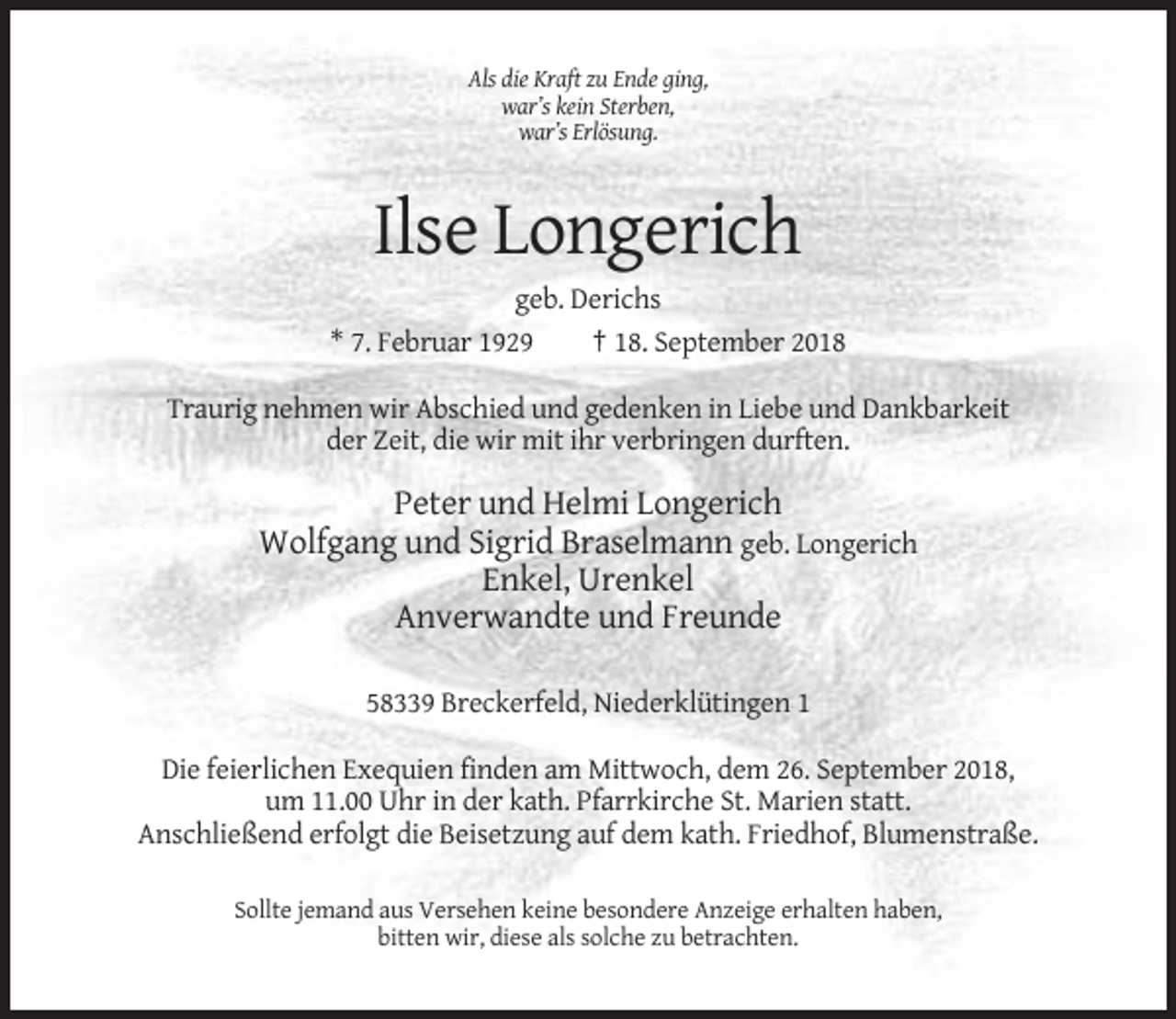 <p>Als die Kraft zu Ende ging,<br />war’s kein Sterben,<br />war’s Erlösung.</p><p>Ilse Longerich<br />geb. Derichs<br />* 7. Februar 1929<br />† 18. September 2018<br />Traurig nehmen wir Abschied und gedenken in Liebe und Dankbarkeit<br />der Zeit, die wir mit ihr verbringen durften.</p><p>Peter und Helmi Longerich<br />Wolfgang und Sigrid Braselmann geb. Longerich<br />Enkel, Urenkel<br />Anverwandte und Freunde<br />58339 Breckerfeld, Niederklütingen 1<br />Die feierlichen Exequien finden am Mittwoch, dem 26. September 2018,<br />um 11.00 Uhr in der kath. Pfarrkirche St. Marien statt.<br />Anschließend erfolgt die Beisetzung auf dem kath. Friedhof, Blumenstraße.<br />Sollte jemand aus Versehen keine besondere Anzeige erhalten haben,<br />bitten wir, diese als solche zu betrachten.</p>