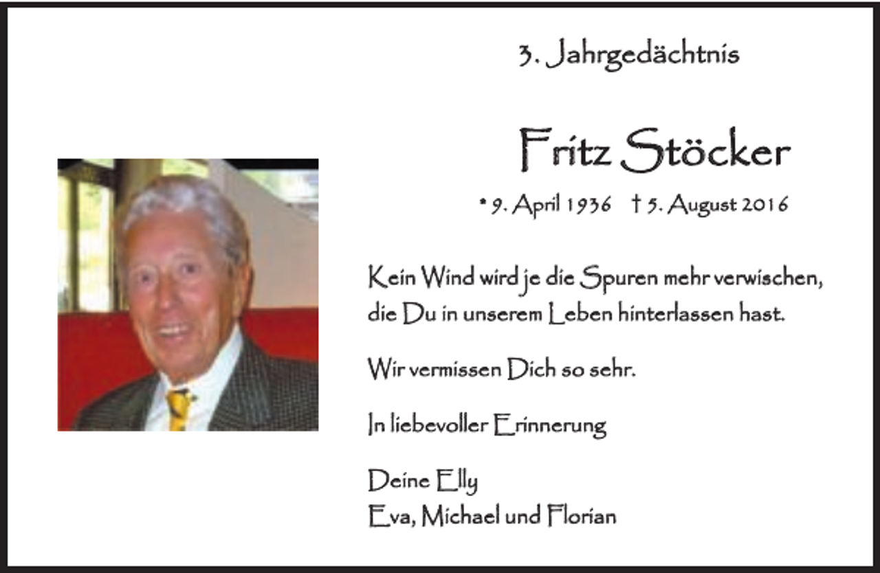 <p>3. Jahrgedächtnis</p><p>Fritz Stöcker<br />* 9. April 1936 † 5. August 2016</p><p>Kein Wind wird je die Spuren mehr verwischen,<br />die Du in unserem Leben hinterlassen hast.<br />Wir vermissen Dich so sehr.<br />In liebevoller Erinnerung<br />Deine Elly<br />Eva, Michael und Florian</p>