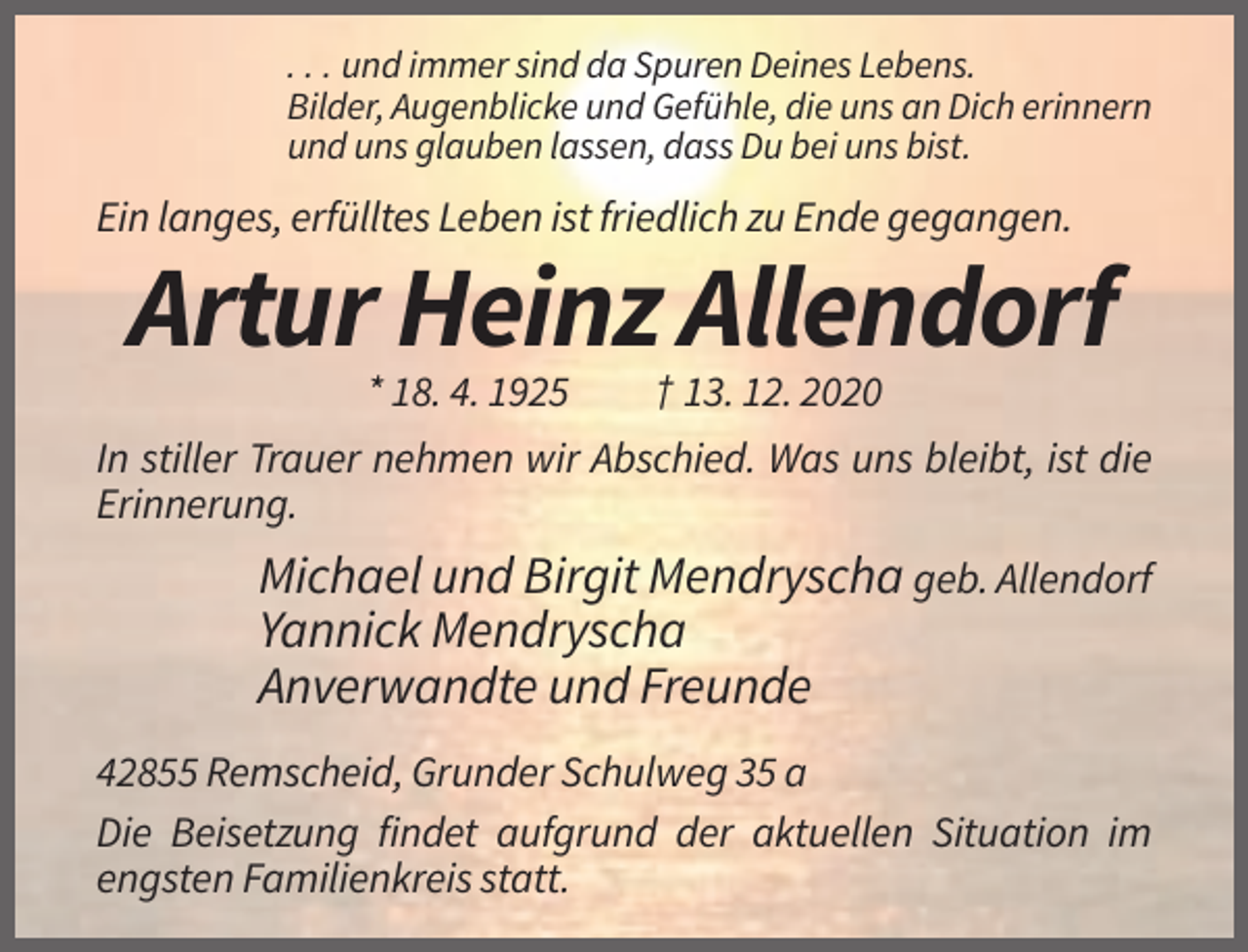 <p>. . . und immer sind da Spuren Deines Lebens.<br />Bilder, Augenblicke und Gefühle, die uns an Dich erinnern<br />und uns glauben lassen, dass Du bei uns bist.</p><p>Ein langes, erfülltes Leben ist friedlich zu Ende gegangen.</p><p>Artur Heinz Allendorf<br />* 18. 4. 1925</p><p>† 13. 12. 2020</p><p>In stiller Trauer nehmen wir Abschied. Was uns bleibt, ist die<br />Erinnerung.</p><p>Michael und Birgit Mendryscha geb. Allendorf<br />Yannick Mendryscha<br />Anverwandte und Freunde<br />42855 Remscheid, Grunder Schulweg 35 a<br />Die Beisetzung findet aufgrund der aktuellen Situation im<br />engsten Familienkreis statt.</p>