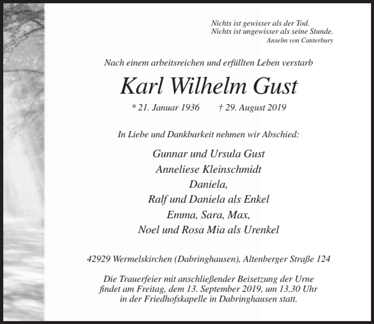 <p>Nichts ist gewisser als der Tod.<br />Nichts ist ungewisser als seine Stunde.<br />Anselm von Canterbury</p><p>Nach einem arbeitsreichen und erfüllten Leben verstarb</p><p>Karl Wilhelm Gust<br />* 21. Januar 1936</p><p>† 29. August 2019</p><p>In Liebe und Dankbarkeit nehmen wir Abschied:</p><p>Gunnar und Ursula Gust<br />Anneliese Kleinschmidt<br />Daniela,<br />Ralf und Daniela als Enkel<br />Emma, Sara, Max,<br />Noel und Rosa Mia als Urenkel<br />42929 Wermelskirchen (Dabringhausen), Altenberger Straße 124<br />Die Trauerfeier mit anschließender Beisetzung der Urne<br />findet am Freitag, dem 13. September 2019, um 13.30 Uhr<br />in der Friedhofskapelle in Dabringhausen statt.</p>