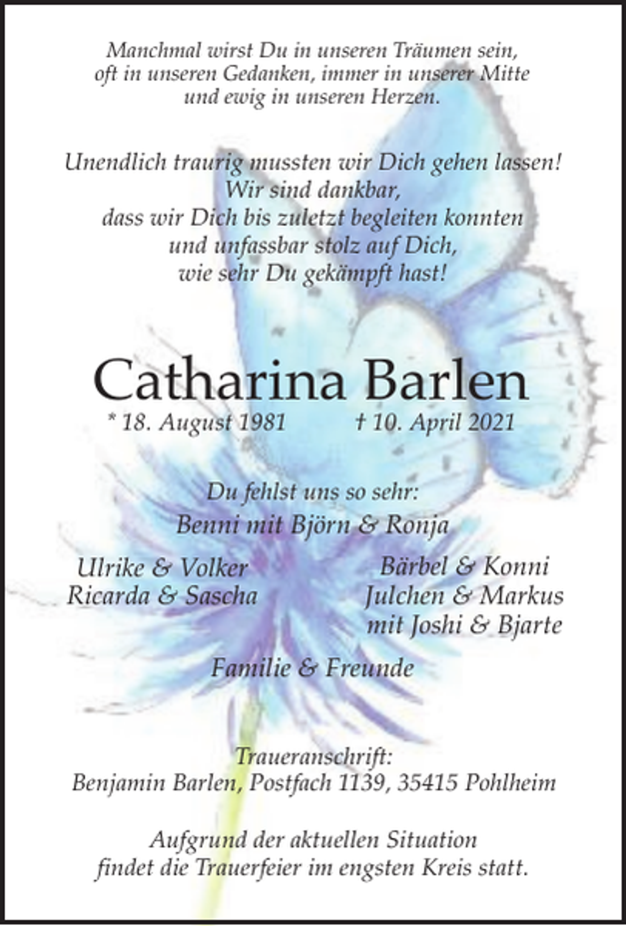 <p>Manchmal wirst Du in unseren Träumen sein,<br />oft in unseren Gedanken, immer in unserer Mitte<br />und ewig in unseren Herzen.</p><p>Unendlich traurig mussten wir Dich gehen lassen!<br />Wir sind dankbar,<br />dass wir Dich bis zuletzt begleiten konnten<br />und unfassbar stolz auf Dich,<br />wie sehr Du gekämpft hast!</p><p>Catharina Barlen<br />* 18. August 1981</p><p>† 10. April 2021</p><p>Du fehlst uns so sehr:</p><p>Benni mit Björn &amp; Ronja<br />Ulrike &amp; Volker<br />Ricarda &amp; Sascha</p><p>Bärbel &amp; Konni<br />Julchen &amp; Markus<br />mit Joshi &amp; Bjarte</p><p>Familie &amp; Freunde<br />Traueranschrift:<br />Benjamin Barlen, Postfach 1139, 35415 Pohlheim<br />Aufgrund der aktuellen Situation<br />findet die Trauerfeier im engsten Kreis statt.</p>