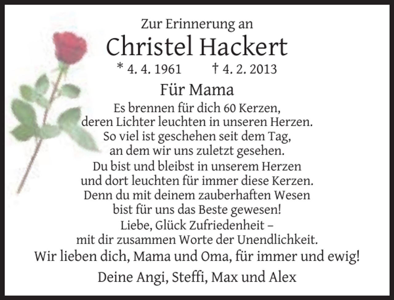 <p>Zur Erinnerung an</p><p>Christel Hackert<br />* 4. 4. 1961</p><p>† 4. 2. 2013</p><p>Für Mama<br />Es brennen für dich 60 Kerzen,<br />deren Lichter leuchten in unseren Herzen.<br />So viel ist geschehen seit dem Tag,<br />an dem wir uns zuletzt gesehen.<br />Du bist und bleibst in unserem Herzen<br />und dort leuchten für immer diese Kerzen.<br />Denn du mit deinem zauberhaften Wesen<br />bist für uns das Beste gewesen!<br />Liebe, Glück Zufriedenheit –<br />mit dir zusammen Worte der Unendlichkeit.</p><p>Wir lieben dich, Mama und Oma, für immer und ewig!<br />Deine Angi, Steffi, Max und Alex</p>