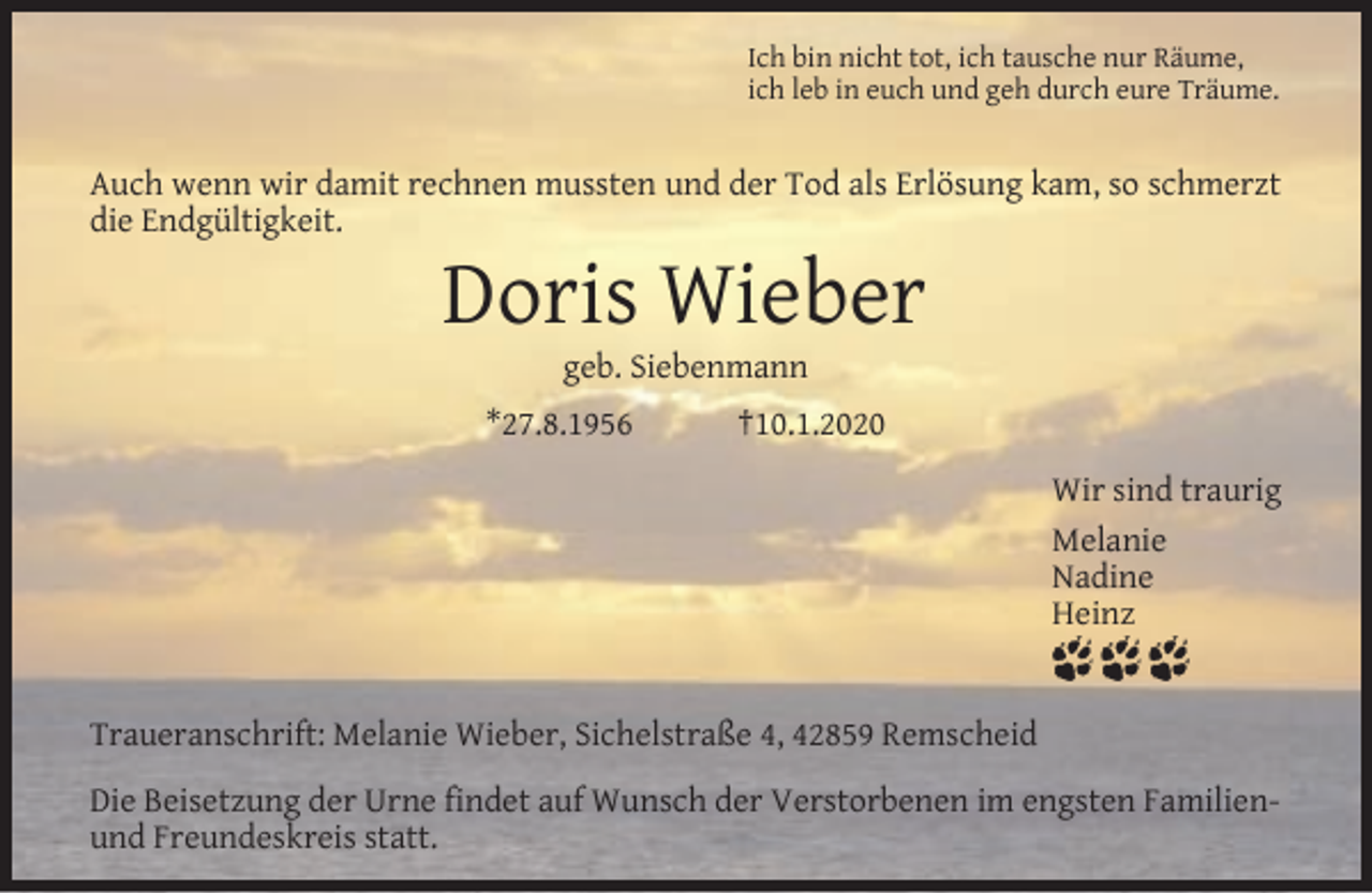 <p>Ich bin nicht tot, ich tausche nur Räume,<br />ich leb in euch und geh durch eure Träume.</p><p>Auch wenn wir damit rechnen mussten und der Tod als Erlösung kam, so schmerzt<br />die Endgültigkeit.</p><p>Doris Wieber<br />geb. Siebenmann</p><p>*27.8.1956</p><p>†10.1.2020<br />Wir sind traurig<br />Melanie<br />Nadine<br />Heinz</p><p>Traueranschrift: Melanie Wieber, Sichelstraße 4, 42859 Remscheid<br />Die Beisetzung der Urne ﬁndet auf Wunsch der Verstorbenen im engsten Familienund Freundeskreis statt.</p>