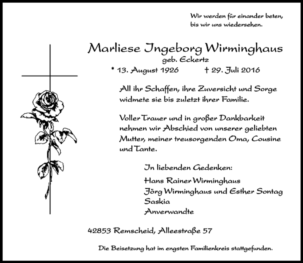 <p>Wir werden für einander beten,<br />bis wir uns wiedersehen.</p><p>Marliese Ingeborg Wirminghaus<br />geb. Eckertz<br />* 13. August 1926<br />† 29. Juli 2016</p><p>All ihr Schaffen, ihre Zuversicht und Sorge<br />widmete sie bis zuletzt ihrer Familie.<br />Voller Trauer und in großer Dankbarkeit<br />nehmen wir Abschied von unserer geliebten<br />Mutter, meiner treusorgenden Oma, Cousine<br />und Tante.<br />In liebenden Gedenken..<br />Hans Rainer Wirminghaus<br />Jörg Wirminghaus und Esther Sontag<br />Saskia<br />Anverwandte<br />42853 Remscheid, Alleestraße 57<br />Die Beisetzung hat im engsten Familienkreis stattgefunden.</p>