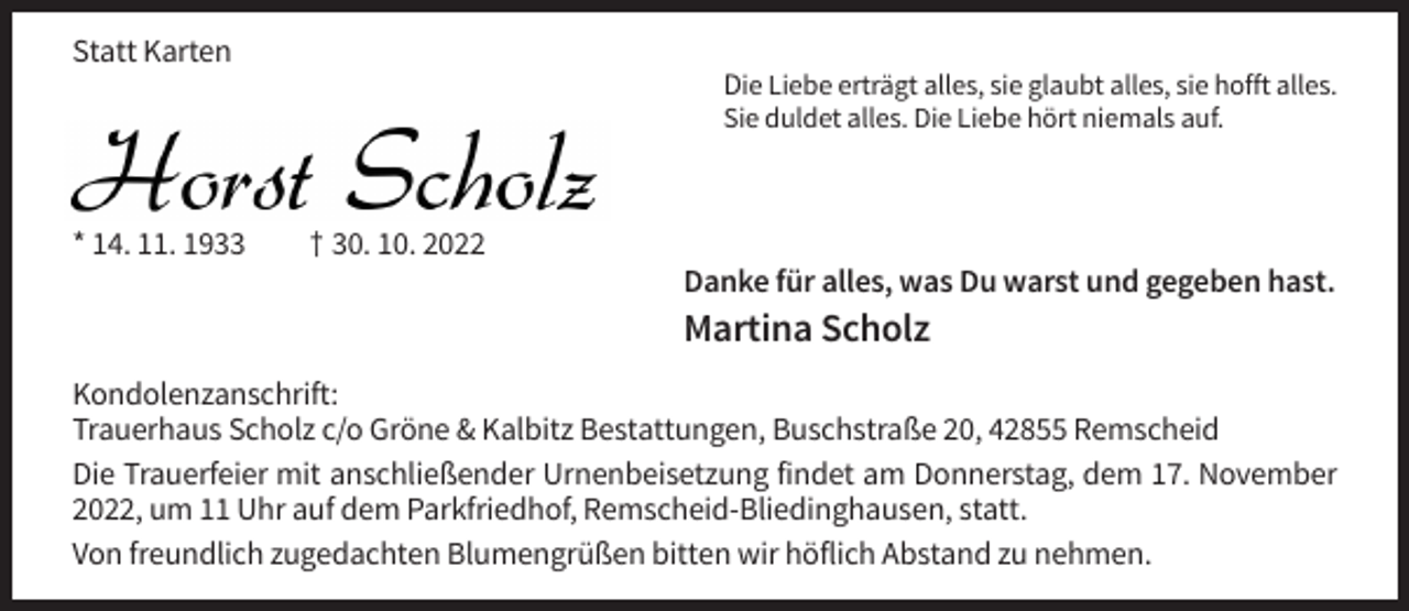 <p>Statt Karten<br />Die Liebe erträgt alles, sie glaubt alles, sie hofft alles.<br />Sie duldet alles. Die Liebe hört niemals auf.</p><p>* 14. 11. 1933</p><p>† 30. 10. 2022<br />Danke für alles, was Du warst und gegeben hast.</p><p>Martina Scholz<br />Kondolenzanschrift:<br />Trauerhaus Scholz c/o Gröne &amp; Kalbitz Bestattungen, Buschstraße 20, 42855 Remscheid<br />Die Trauerfeier mit anschließender Urnenbeisetzung findet am Donnerstag, dem 17. November<br />2022, um 11 Uhr auf dem Parkfriedhof, Remscheid-Bliedinghausen, statt.<br />Von freundlich zugedachten Blumengrüßen bitten wir höflich Abstand zu nehmen.</p>
