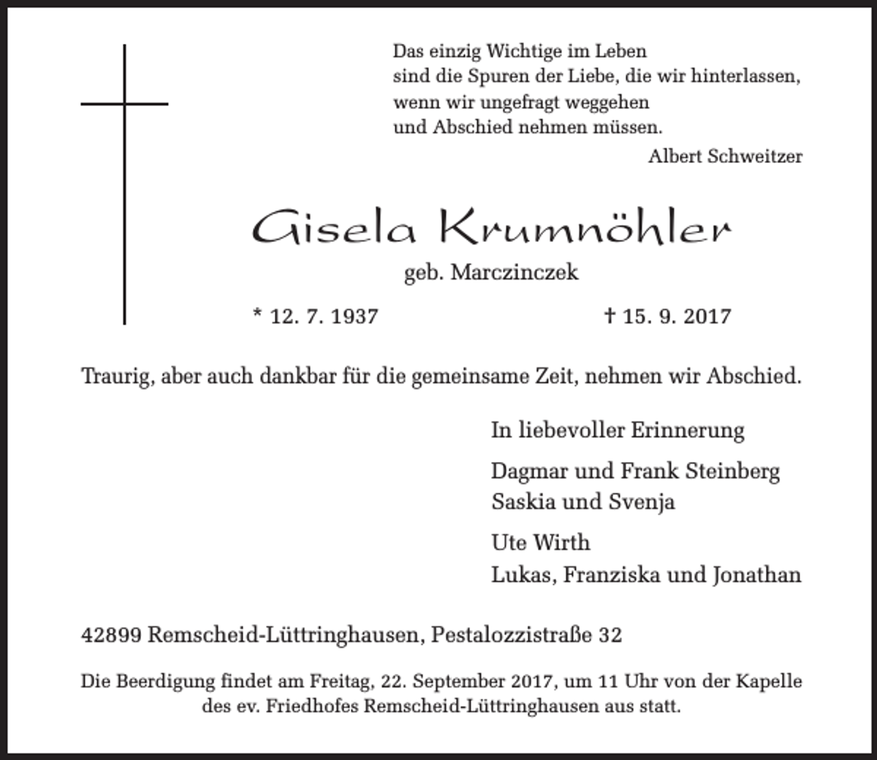 <p>Das einzig Wichtige im Leben<br />sind die Spuren der Liebe, die wir hinterlassen,<br />wenn wir ungefragt weggehen<br />und Abschied nehmen müssen.<br />Albert Schweitzer</p><p>Gisela Krumnöhler<br />geb. Marczinczek</p><p>* 12. 7. 1937</p><p>† 15. 9. 2017</p><p>Traurig, aber auch dankbar für die gemeinsame Zeit, nehmen wir Abschied.<br />In liebevoller Erinnerung<br />Dagmar und Frank Steinberg<br />Saskia und Svenja<br />Ute Wirth<br />Lukas, Franziska und Jonathan<br />42899 Remscheid-Lüttringhausen, Pestalozzistraße 32<br />Die Beerdigung findet am Freitag, 22. September 2017, um 11 Uhr von der Kapelle<br />des ev. Friedhofes Remscheid-Lüttringhausen aus statt.</p>