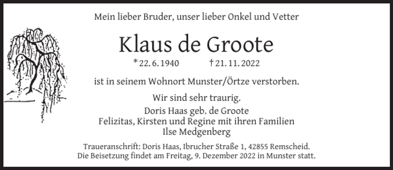 <p>Mein lieber Bruder, unser lieber Onkel und Vetter</p><p>Klaus de Groote<br />* 22. 6. 1940</p><p>† 21. 11. 2022</p><p>ist in seinem Wohnort Munster/Örtze verstorben.<br />Wir sind sehr traurig.<br />Doris Haas geb. de Groote<br />Felizitas, Kirsten und Regine mit ihren Familien<br />Ilse Medgenberg<br />Traueranschrift: Doris Haas, Ibrucher Straße 1, 42855 Remscheid.<br />Die Beisetzung ﬁndet am Freitag, 9. Dezember 2022 in Munster statt.</p>