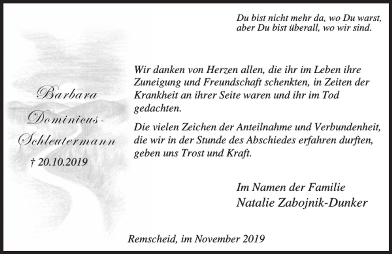 <p>Du bist nicht mehr da, wo Du warst,<br />aber Du bist überall, wo wir sind.</p><p>UtÜutÜt<br />WÉÅ|Ç|vâá@<br />fv{ÄxâàxÜÅtÇÇ<br />† 20.10.2019</p><p>Wir danken von Herzen allen, die ihr im Leben ihre<br />Zuneigung und Freundschaft schenkten, in Zeiten der<br />Krankheit an ihrer Seite waren und ihr im Tod<br />gedachten.<br />Die vielen Zeichen der Anteilnahme und Verbundenheit,<br />die wir in der Stunde des Abschiedes erfahren durften,<br />geben uns Trost und Kraft.</p><p>Im Namen der Familie</p><p>Natalie Zabojnik-Dunker<br />Remscheid, im November 2019</p>