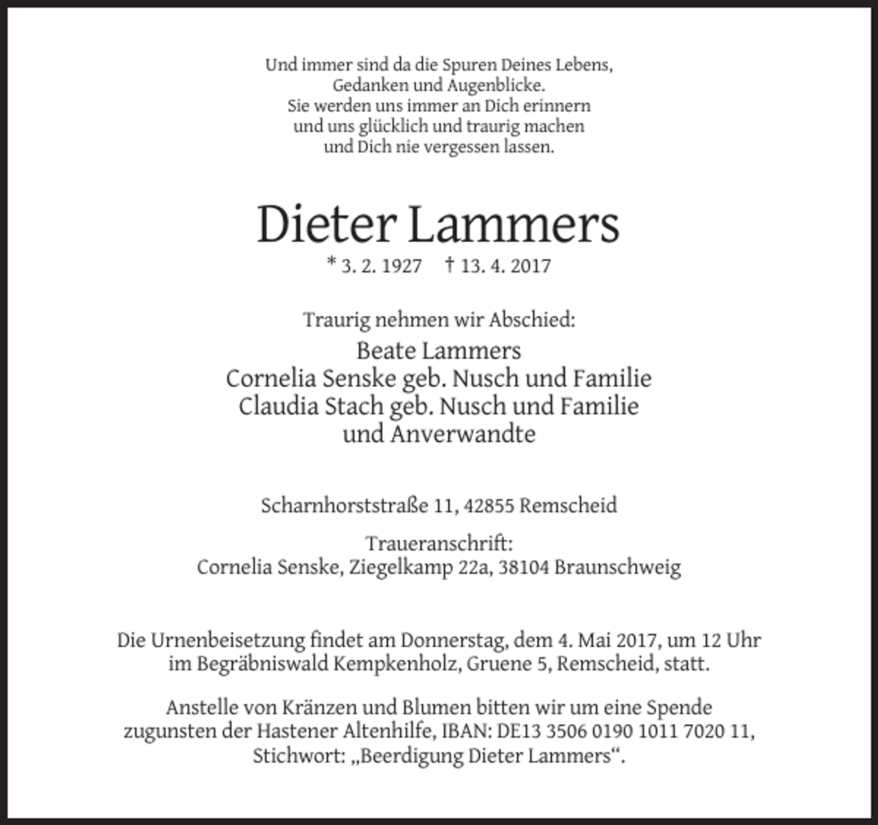 <p>Und immer sind da die Spuren Deines Lebens,<br />Gedanken und Augenblicke.<br />Sie werden uns immer an Dich erinnern<br />und uns glücklich und traurig machen<br />und Dich nie vergessen lassen.</p><p>Dieter Lammers<br />* 3. 2. 1927 † 13. 4. 2017<br />Traurig nehmen wir Abschied:</p><p>Beate Lammers<br />Cornelia Senske geb. Nusch und Familie<br />Claudia Stach geb. Nusch und Familie<br />und Anverwandte<br />Scharnhorststraße 11, 42855 Remscheid<br />Traueranschrift:<br />Cornelia Senske, Ziegelkamp 22a, 38104 Braunschweig</p><p>Die Urnenbeisetzung findet am Donnerstag, dem 4. Mai 2017, um 12 Uhr<br />im Begräbniswald Kempkenholz, Gruene 5, Remscheid, statt.<br />Anstelle von Kränzen und Blumen bitten wir um eine Spende<br />zugunsten der Hastener Altenhilfe, IBAN: DE1506 0190 1011 7020 11,<br />Stichwort: „Beerdigung Dieter Lammers“.</p>