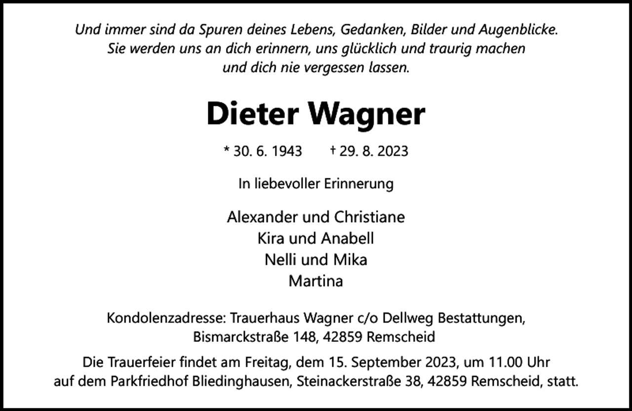 <p>Und immer sind da Spuren deines Lebens, Gedanken, Bilder und Augenblicke.<br />Sie werden uns an dich erinnern, uns glücklich und traurig machen<br />und dich nie vergessen lassen.</p><p>Dieter Wagner<br />* 30. 6. 1943</p><p>† 29. 8. 2023</p><p>In liebevoller Erinnerung</p><p>Alexander und Christiane<br />Kira und Anabell<br />Nelli und Mika<br />Martina<br />Kondolenzadresse: Trauerhaus Wagner c/o Dellweg Bestattungen,<br />Bismarckstraße 148, 42859 Remscheid<br />Die Trauerfeier findet am Freitag, dem 15. September 2023, um 11.00 Uhr<br />auf dem Parkfriedhof Bliedinghausen, Steinackerstraße 38, 42859 Remscheid, statt.</p>