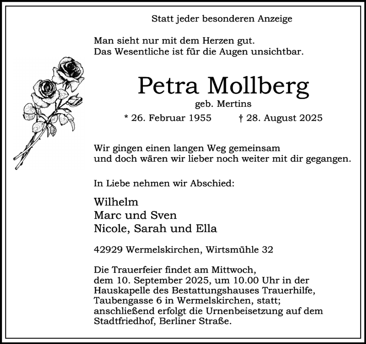 <p>Statt jeder besonderen Anzeige<br />Man sieht nur mit dem Herzen gut.<br />Das Wesentliche ist für die Augen unsichtbar.</p><p>Petra Mollberg<br />geb. Mertins</p><p>* 26. Februar 1955</p><p>† 28. August 2025</p><p>Wir gingen einen langen Weg gemeinsam<br />und doch wären wir lieber noch weiter mit dir gegangen.<br />In Liebe nehmen wir Abschied:</p><p>Wilhelm<br />Marc und Sven<br />Nicole, Sarah und Ella<br />42929 Wermelskirchen, Wirtsmühle 32<br />Die Trauerfeier findet am Mittwoch,<br />dem 10. September 2025, um 10.00 Uhr in der<br />Hauskapelle des Bestattungshauses Trauerhilfe,<br />Taubengasse 6 in Wermelskirchen, statt;<br />anschließend erfolgt die Urnenbeisetzung auf dem<br />Stadtfriedhof, Berliner Straße.</p>