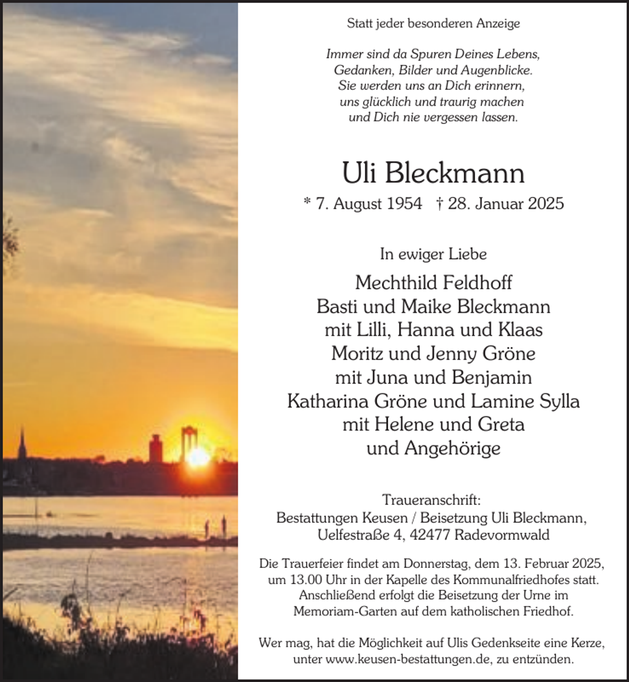 <p>Statt jeder besonderen Anzeige<br />Immer sind da Spuren Deines Lebens,<br />Gedanken, Bilder und Augenblicke.<br />Sie werden uns an Dich erinnern,<br />uns glücklich und traurig machen<br />und Dich nie vergessen lassen.</p><p>Uli Bleckmann<br />* 7. August 1954 † 28. Januar 2025<br />In ewiger Liebe</p><p>Mechthild Feldhoff<br />Basti und Maike Bleckmann<br />mit Lilli, Hanna und Klaas<br />Moritz und Jenny Gröne<br />mit Juna und Benjamin<br />Katharina Gröne und Lamine Sylla<br />mit Helene und Greta<br />und Angehörige<br />Traueranschrift:<br />Bestattungen Keusen / Beisetzung Uli Bleckmann,<br />Uelfestraße 4, 42477 Radevormwald<br />Die Trauerfeier findet am Donnerstag, dem 13. Februar 2025,<br />um 13.00 Uhr in der Kapelle des Kommunalfriedhofes statt.<br />Anschließend erfolgt die Beisetzung der Urne im<br />Memoriam-Garten auf dem katholischen Friedhof.<br />Wer mag, hat die Möglichkeit auf Ulis Gedenkseite eine Kerze,<br />unter www.keusen-bestattungen.de, zu entzünden.</p>