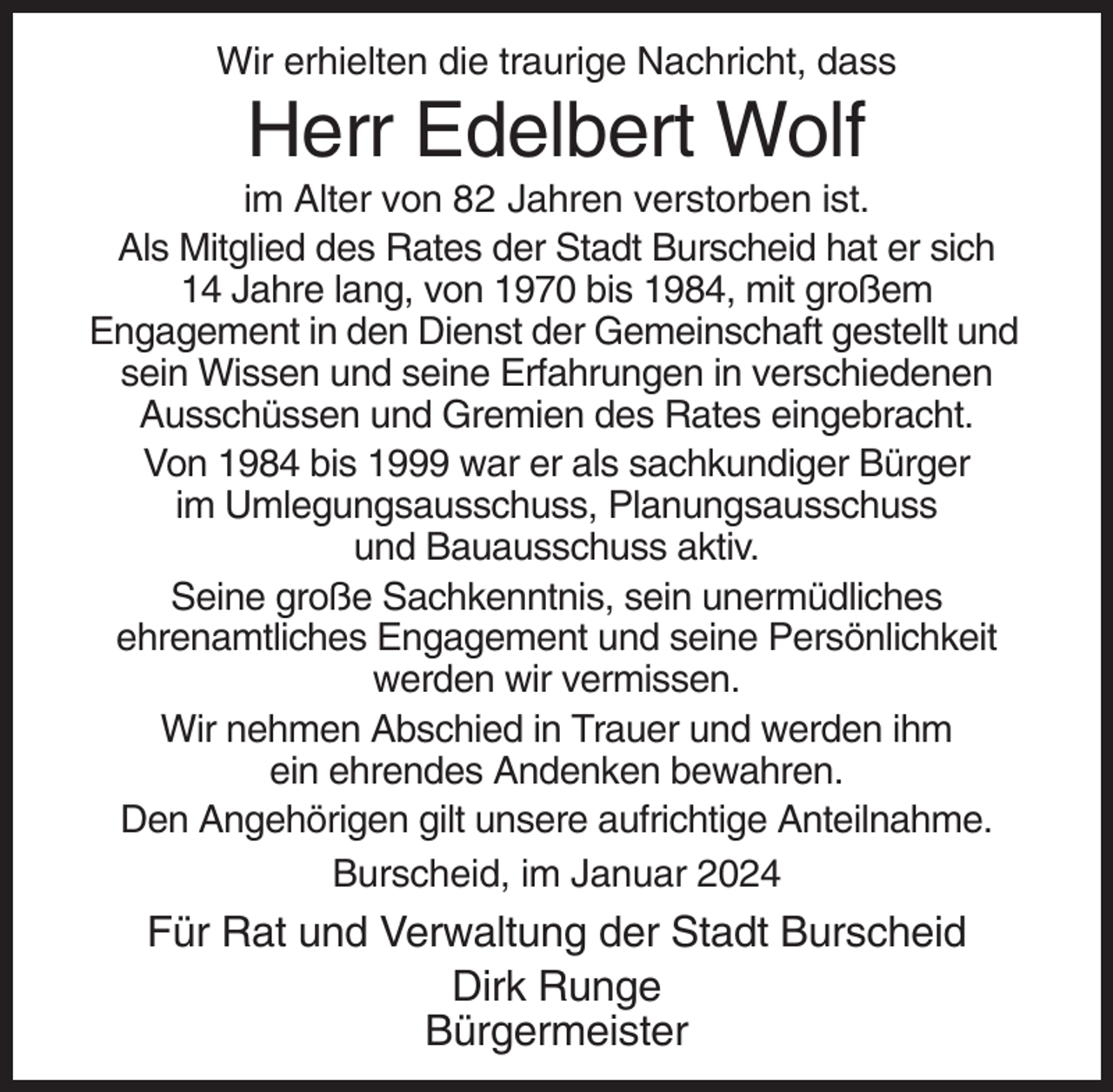 <p>Wir erhielten die traurige Nachricht, dass</p><p>Herr Edelbert Wolf<br />im Alter von 82 Jahren verstorben ist.<br />Als Mitglied des Rates der Stadt Burscheid hat er sich<br />14 Jahre lang, von 1970 bis 1984, mit großem<br />Engagement in den Dienst der Gemeinschaft gestellt und<br />sein Wissen und seine Erfahrungen in verschiedenen<br />Ausschüssen und Gremien des Rates eingebracht.<br />Von 1984 bis 1999 war er als sachkundiger Bürger<br />im Umlegungsausschuss, Planungsausschuss<br />und Bauausschuss aktiv.<br />Seine große Sachkenntnis, sein unermüdliches<br />ehrenamtliches Engagement und seine Persönlichkeit<br />werden wir vermissen.<br />Wir nehmen Abschied in Trauer und werden ihm<br />ein ehrendes Andenken bewahren.<br />Den Angehörigen gilt unsere aufrichtige Anteilnahme.<br />Burscheid, im Januar 2024</p><p>Für Rat und Verwaltung der Stadt Burscheid<br />Dirk Runge<br />Bürgermeister</p>