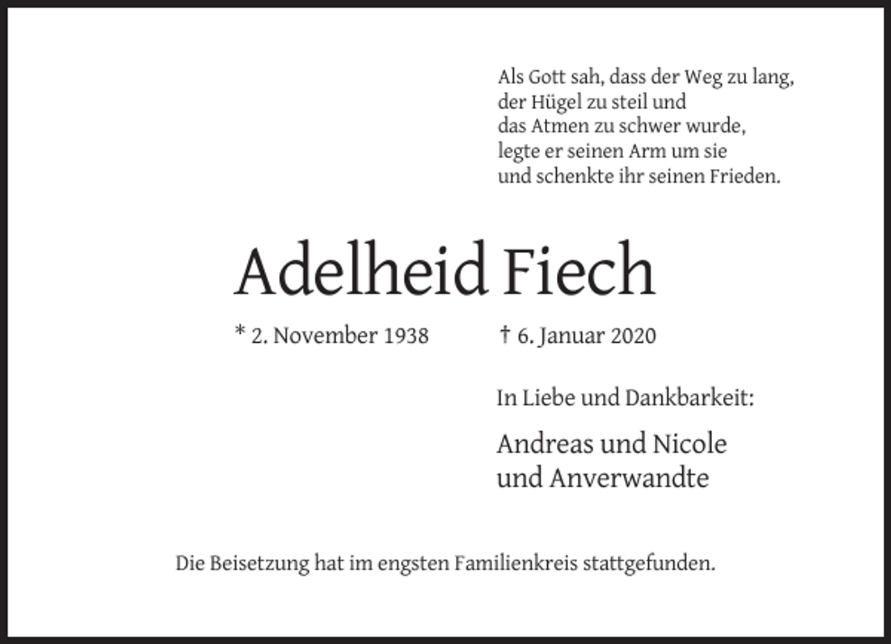 <p>Als Gott sah, dass der Weg zu lang,<br />der Hügel zu steil und<br />das Atmen zu schwer wurde,<br />legte er seinen Arm um sie<br />und schenkte ihr seinen Frieden.</p><p>Adelheid Fiech<br />* 2. November 1938</p><p>† 6. Januar 2020<br />In Liebe und Dankbarkeit:</p><p>Andreas und Nicole<br />und Anverwandte</p><p>Die Beisetzung hat im engsten Familienkreis stattgefunden.</p>