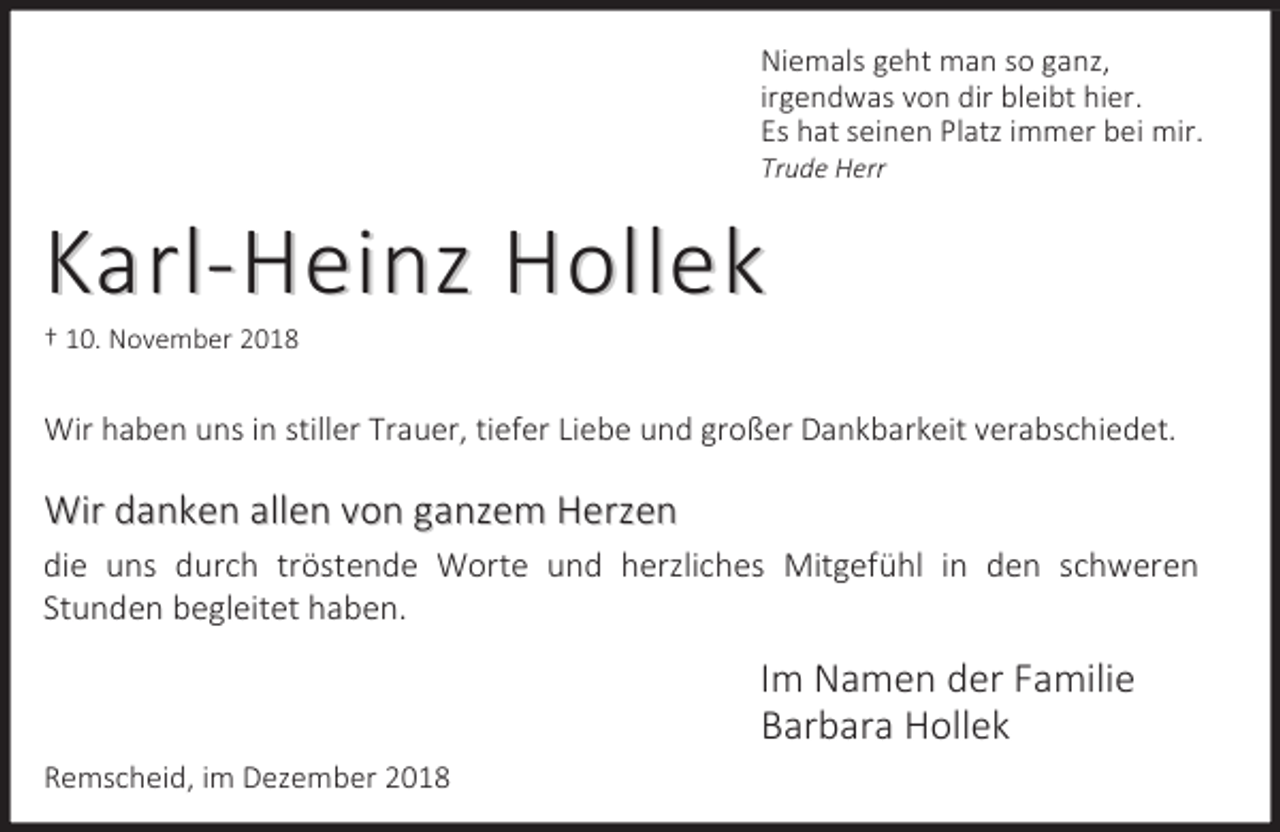 <p>Niemals geht man so ganz,<br />irgendwas von dir bleibt hier.<br />Es hat seinen Platz immer bei mir.<br />Trude Herr</p><p>Karl-Heinz Hollek<br />† 10. November 2018</p><p>Wir haben uns in stiller Trauer, tiefer Liebe und großer Dankbarkeit verabschiedet.</p><p>Wir danken allen von ganzem Herzen<br />die uns durch tröstende Worte und herzliches Mitgefühl in den schweren<br />Stunden begleitet haben.</p><p>Im Namen der Familie<br />Barbara Hollek<br />Remscheid, im Dezember 2018</p>