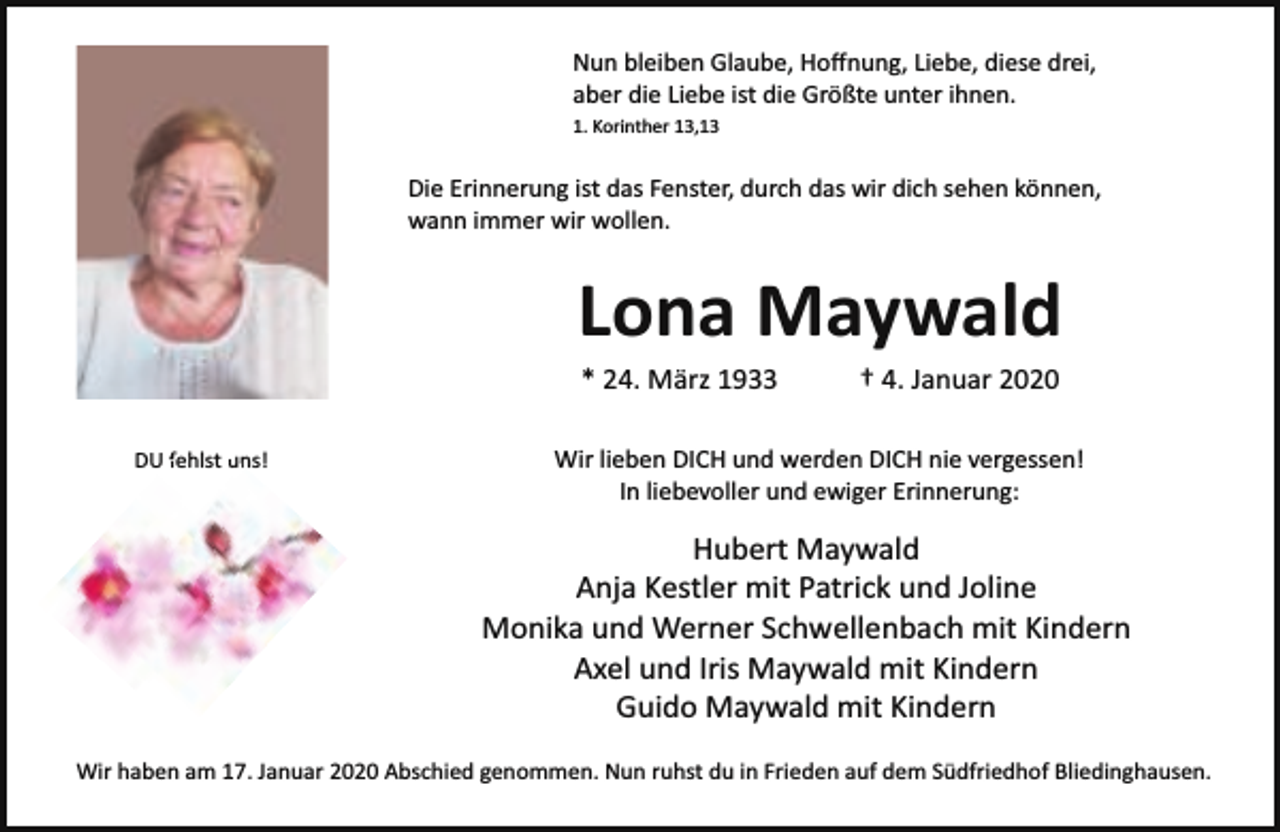<p>Nun bleiben Glaube, Hoﬀnung, Liebe, diese drei,<br />aber die Liebe ist die Größte unter ihnen.<br />1. Korinther 13,13</p><p>Die Erinnerung ist das Fenster, durch das wir dich sehen können,<br />wann immer wir wollen.</p><p>Lona Maywald<br />* 24. März 1933</p><p>DU fehlst<br />f<br />un<br />uns!</p><p>† 4. Januar 2020</p><p>Wir lieben DICH und werden DICH nie vergessen!<br />In liebevoller und ewiger Erinnerung:</p><p>Hubert Maywald<br />Anja Kestler mit Patrick und Joline<br />Monika und Werner Schwellenbach mit Kindern<br />Axel und Iris Maywald mit Kindern<br />Guido Maywald mit Kindern<br />Wir haben am 17. Januar 2020 Abschied genommen. Nun ruhst du in Frieden auf dem Südfriedhof Bliedinghausen.</p>