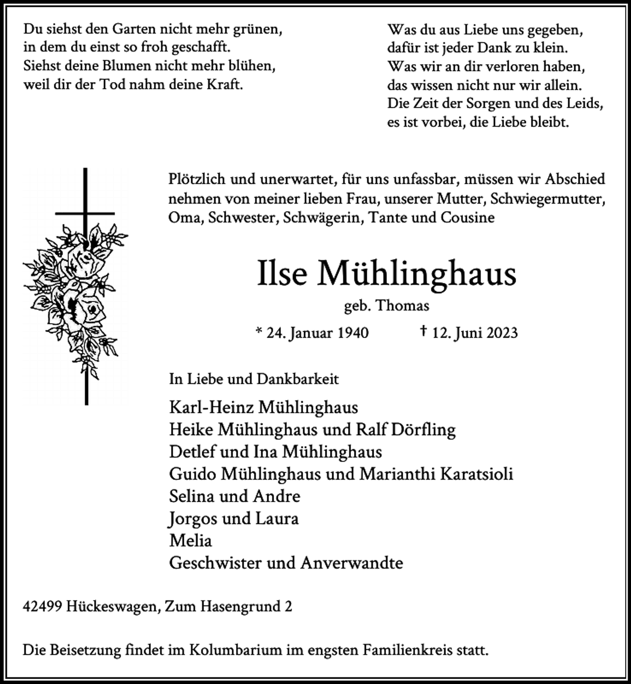 <p>Du siehst den Garten nicht mehr grünen,<br />in dem du einst so froh geschafft.<br />Siehst deine Blumen nicht mehr blühen,<br />weil dir der Tod nahm deine Kraft.</p><p>Was du aus Liebe uns gegeben,<br />dafür ist jeder Dank zu klein.<br />Was wir an dir verloren haben,<br />das wissen nicht nur wir allein.<br />Die Zeit der Sorgen und des Leids,<br />es ist vorbei, die Liebe bleibt.</p><p>Plötzlich und unerwartet, für uns unfassbar, müssen wir Abschied<br />nehmen von meiner lieben Frau, unserer Mutter, Schwiegermutter,<br />Oma, Schwester, Schwägerin, Tante und Cousine</p><p>Ilse Mühlinghaus<br />geb. Thomas</p><p>* 24. Januar 1940</p><p>† 12. Juni 2023</p><p>In Liebe und Dankbarkeit</p><p>Karl-Heinz Mühlinghaus<br />Heike Mühlinghaus und Ralf Dörfling<br />Detlef und Ina Mühlinghaus<br />Guido Mühlinghaus und Marianthi Karatsioli<br />Selina und Andre<br />Jorgos und Laura<br />Melia<br />Geschwister und Anverwandte<br />42499 Hückeswagen, Zum Hasengrund 2<br />Die Beisetzung findet im Kolumbarium im engsten Familienkreis statt.</p>