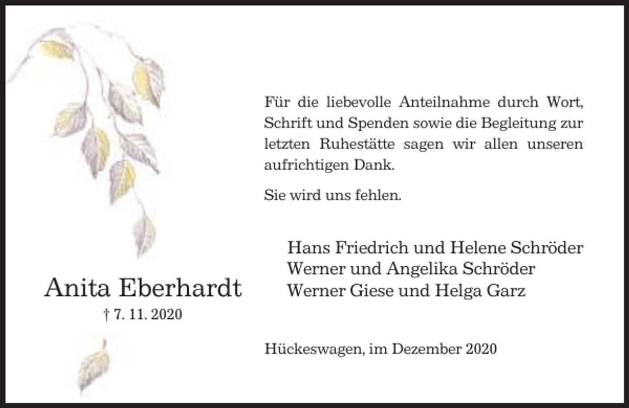 <p>Für die liebevolle Anteilnahme durch Wort,<br />Schrift und Spenden sowie die Begleitung zur<br />letzten Ruhestätte sagen wir allen unseren<br />aufrichtigen Dank.<br />Sie wird uns fehlen.</p><p>Anita Eberhardt</p><p>Hans Friedrich und Helene Schröder<br />Werner und Angelika Schröder<br />Werner Giese und Helga Garz</p><p>† 7. 11. 2020<br />Hückeswagen, im Dezember 2020</p>