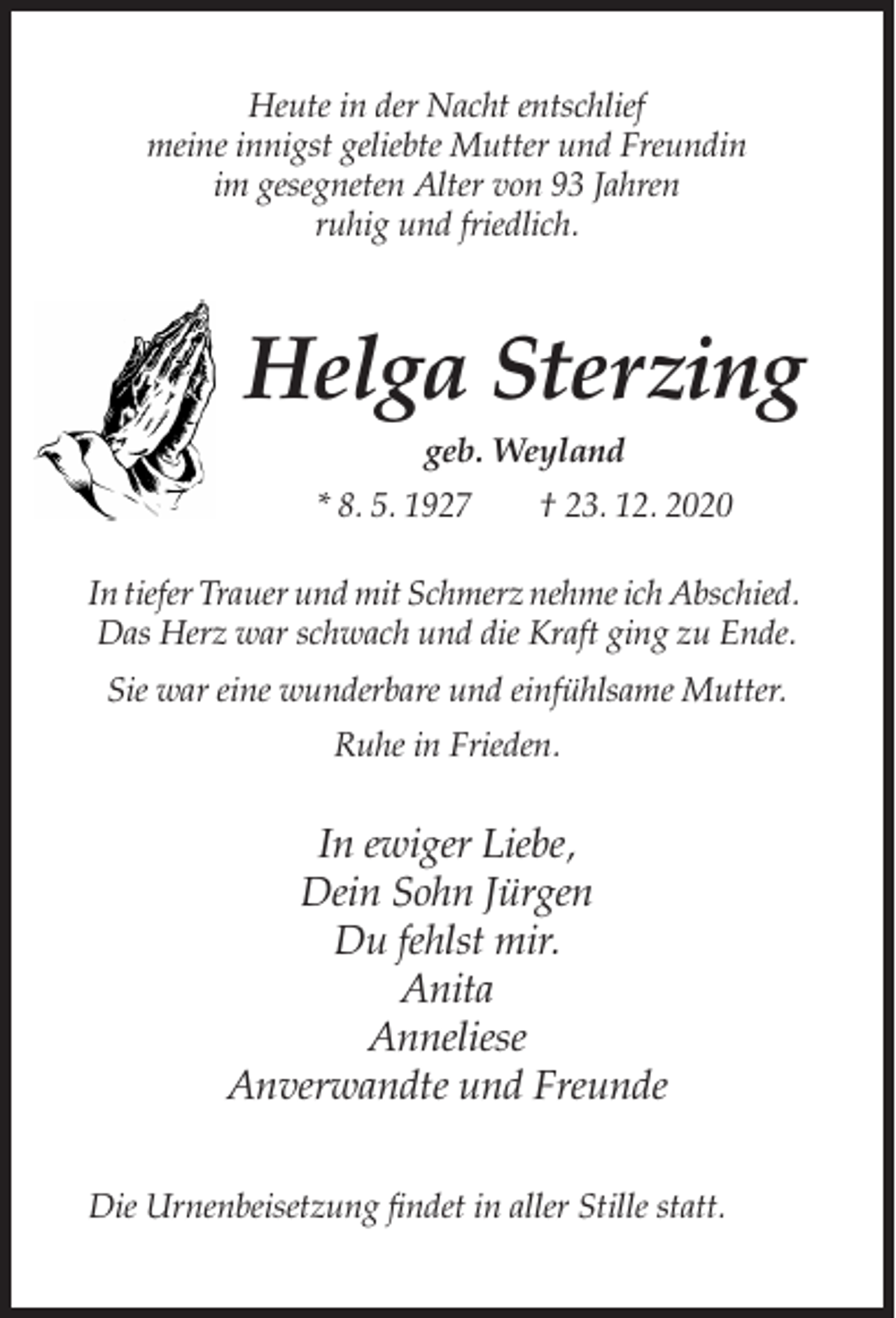 <p>Heute in der Nacht entschlief<br />meine innigst geliebte Mutter und Freundin<br />im gesegneten Alter von 93 Jahren<br />ruhig und friedlich.</p><p>Helga Sterzing<br />geb. Weyland<br />* 8. 5. 1927</p><p>† 23. 12. 2020</p><p>In tiefer Trauer und mit Schmerz nehme ich Abschied.<br />Das Herz war schwach und die Kraft ging zu Ende.<br />Sie war eine wunderbare und einfühlsame Mutter.<br />Ruhe in Frieden.</p><p>In ewiger Liebe,<br />Dein Sohn Jürgen<br />Du fehlst mir.<br />Anita<br />Anneliese<br />Anverwandte und Freunde<br />Die Urnenbeisetzung findet in aller Stille statt.</p>