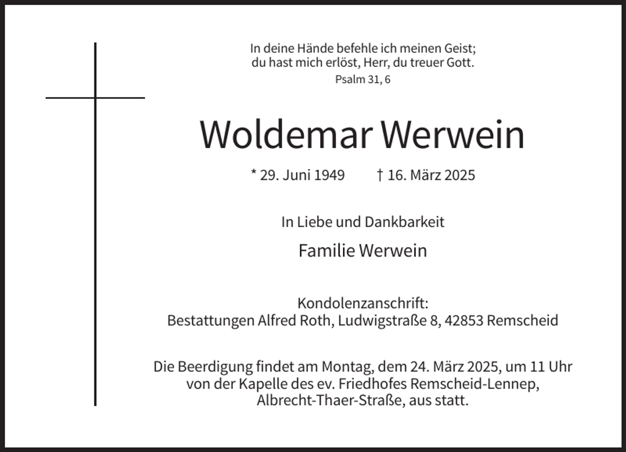 <p>In deine Hände befehle ich meinen Geist;<br />du hast mich erlöst, Herr, du treuer Gott.<br />Psalm 31, 6</p><p>Woldemar Werwein<br />* 29. Juni 1949</p><p>† 16. März 2025</p><p>In Liebe und Dankbarkeit</p><p>Familie Werwein<br />Kondolenzanschrift:<br />Bestattungen Alfred Roth, Ludwigstraße 8, 42853 Remscheid<br />Die Beerdigung findet am Montag, dem 24. März 2025, um 11 Uhr<br />von der Kapelle des ev. Friedhofes Remscheid-Lennep,<br />Albrecht-Thaer-Straße, aus statt.</p>