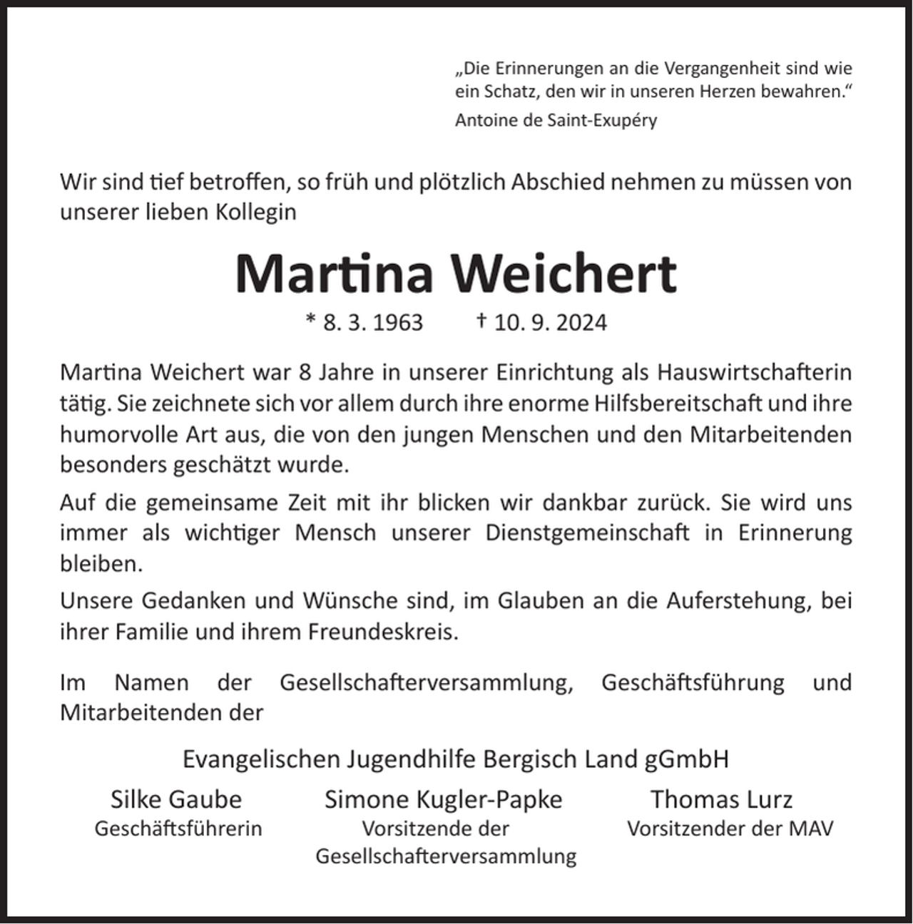 <p>„Die Erinnerungen an die Vergangenheit sind wie<br />ein Schatz, den wir in unseren Herzen bewahren.“<br />Antoine de Saint-Exupéry</p>
<p>Wir sind tief betroﬀen, so früh und plötzlich Abschied nehmen zu müssen von<br />unserer lieben Kollegin</p>
<p>Martina Weichert<br />* 8. 3. 1963</p>
<p>† 10. 9. 2024</p>
<p>Martina Weichert war 8 Jahre in unserer Einrichtung als Hauswirtschafterin<br />tätig. Sie zeichnete sich vor allem durch ihre enorme Hilfsbereitschaft und ihre<br />humorvolle Art aus, die von den jungen Menschen und den Mitarbeitenden<br />besonders geschätzt wurde.<br />Auf die gemeinsame Zeit mit ihr blicken wir dankbar zurück. Sie wird uns<br />immer als wichtiger Mensch unserer Dienstgemeinschaft in Erinnerung<br />bleiben.<br />Unsere Gedanken und Wünsche sind, im Glauben an die Auferstehung, bei<br />ihrer Familie und ihrem Freundeskreis.<br />Im Namen der Gesellschafterversammlung,<br />Mitarbeitenden der</p>
<p>Geschäftsführung</p>
<p>Evangelischen Jugendhilfe Bergisch Land gGmbH<br />Silke Gaube<br />Simone Kugler-Papke<br />Thomas Lurz</p>
<p>Geschäftsführerin</p>
<p>Vorsitzende der<br />Gesellschafterversammlung</p>
<p>und</p>
<p>Vorsitzender der MAV</p>