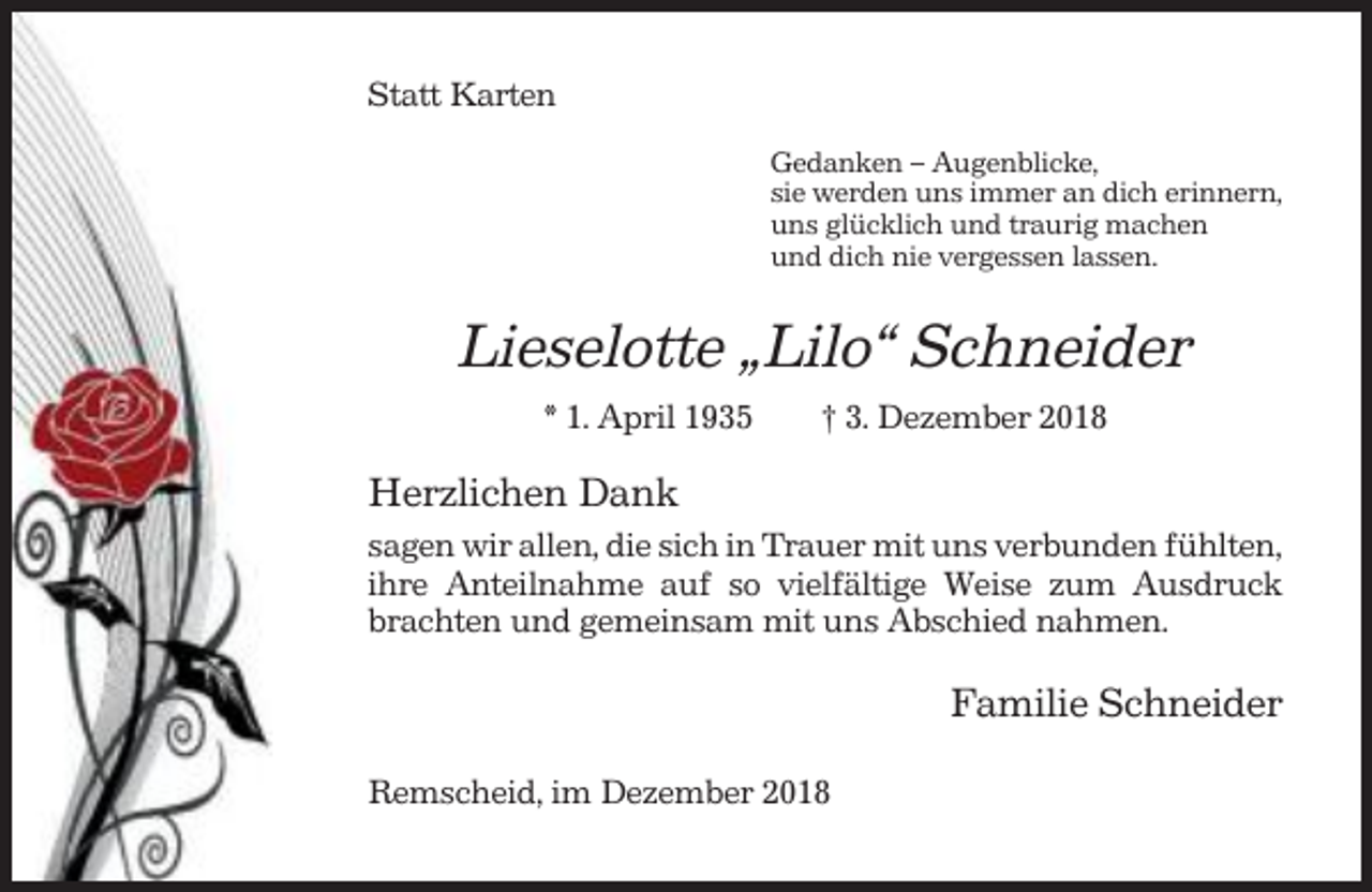 <p>Statt Karten<br />Gedanken – Augenblicke,<br />sie werden uns immer an dich erinnern,<br />uns glücklich und traurig machen<br />und dich nie vergessen lassen.</p><p>Lieselotte „Lilo“ Schneider<br />* 1. April 1935</p><p>† 3. Dezember 2018</p><p>Herzlichen Dank<br />sagen wir allen, die sich in Trauer mit uns verbunden fühlten,<br />ihre Anteilnahme auf so vielfältige Weise zum Ausdruck<br />brachten und gemeinsam mit uns Abschied nahmen.</p><p>Familie Schneider<br />Remscheid, im Dezember 2018</p>