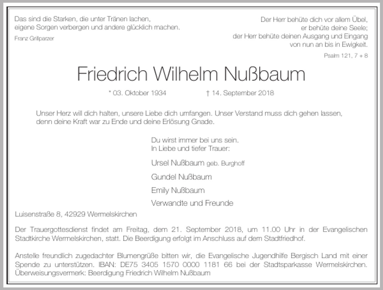 <p>Das sind die Starken, die unter Tränen lachen,<br />eigene Sorgen verbergen und andere glücklich machen.</p><p>Der Herr behüte dich vor allem Übel,<br />er behüte deine Seele;<br />der Herr behüte deinen Ausgang und Eingang<br />von nun an bis in Ewigkeit.</p><p>Franz Grillparzer</p><p>Psalm 121, 7 + 8</p><p>Friedrich Wilhelm Nußbaum<br />* 03. Oktober 1934</p><p>† 14. September 2018</p><p>Unser Herz will dich halten, unsere Liebe dich umfangen. Unser Verstand muss dich gehen lassen,<br />denn deine Kraft war zu Ende und deine Erlösung Gnade.<br />Du wirst immer bei uns sein.<br />In Liebe und tiefer Trauer:</p><p>Ursel Nußbaum geb. Burghoff<br />Gundel Nußbaum<br />Emily Nußbaum<br />Verwandte und Freunde<br />Luisenstraße 8, 42929 Wermelskirchen<br />Der Trauergottesdienst findet am Freitag, dem 21. September 2018, um 11.00 Uhr in der Evangelischen<br />Stadtkirche Wermelskirchen, statt. Die Beerdigung erfolgt im Anschluss auf dem Stadtfriedhof.<br />Anstelle freundlich zugedachter Blumengrüße bitten wir, die Evangelische Jugendhilfe Bergisch Land mit einer<br />Spende zu unterstützen. IBAN: DE75 3405 157000 1181 66 bei der Stadtsparkasse Wermelskirchen.<br />Überweisungsvermerk: Beerdigung Friedrich Wilhelm Nußbaum</p>