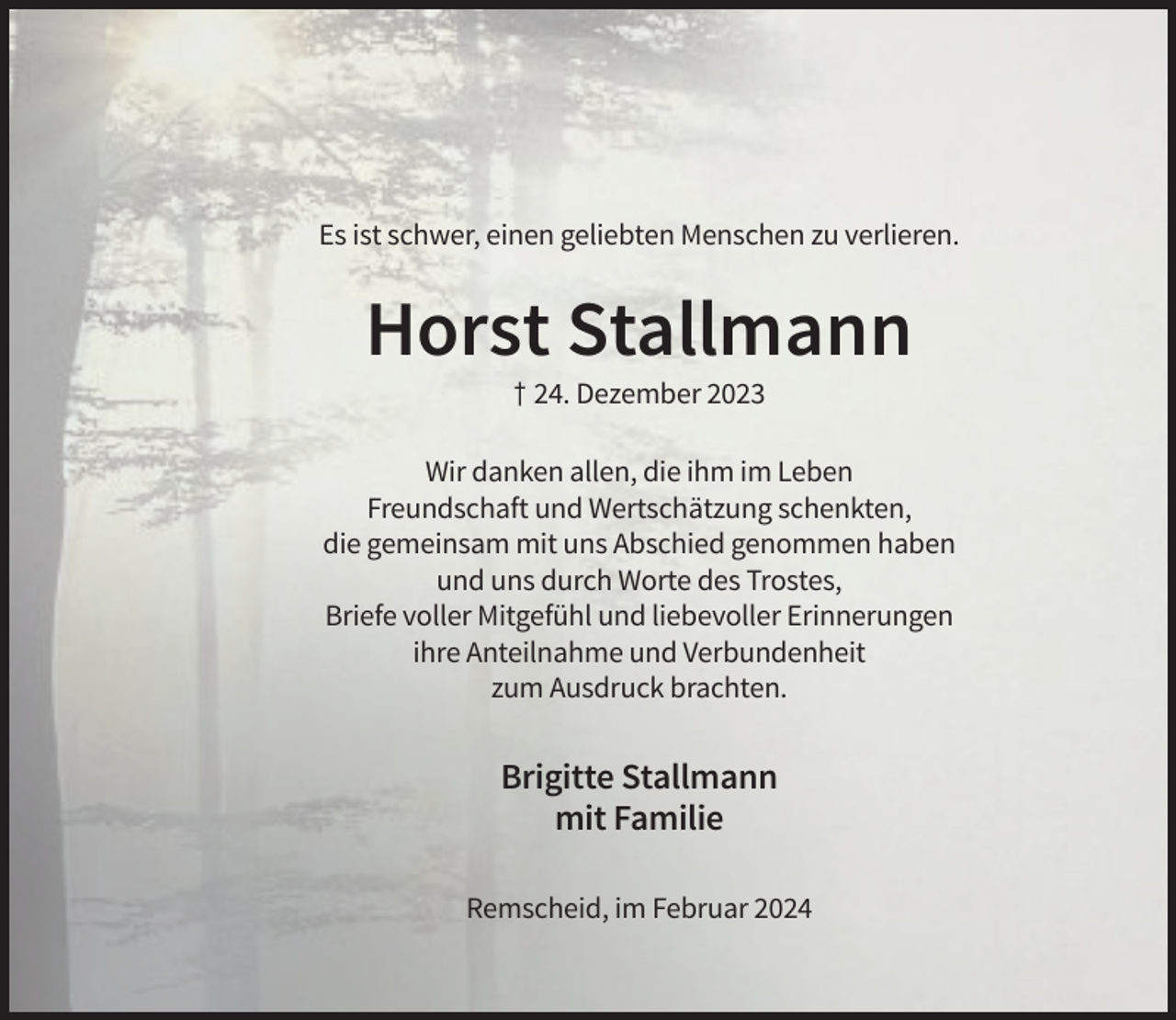 <p>Es ist schwer, einen geliebten Menschen zu verlieren.</p><p>Horst Stallmann<br />† 24. Dezember 2023<br />Wir danken allen, die ihm im Leben<br />Freundschaft und Wertschätzung schenkten,<br />die gemeinsam mit uns Abschied genommen haben<br />und uns durch Worte des Trostes,<br />Briefe voller Mitgefühl und liebevoller Erinnerungen<br />ihre Anteilnahme und Verbundenheit<br />zum Ausdruck brachten.</p><p>Brigitte Stallmann<br />mit Familie<br />Remscheid, im Februar 2024</p>