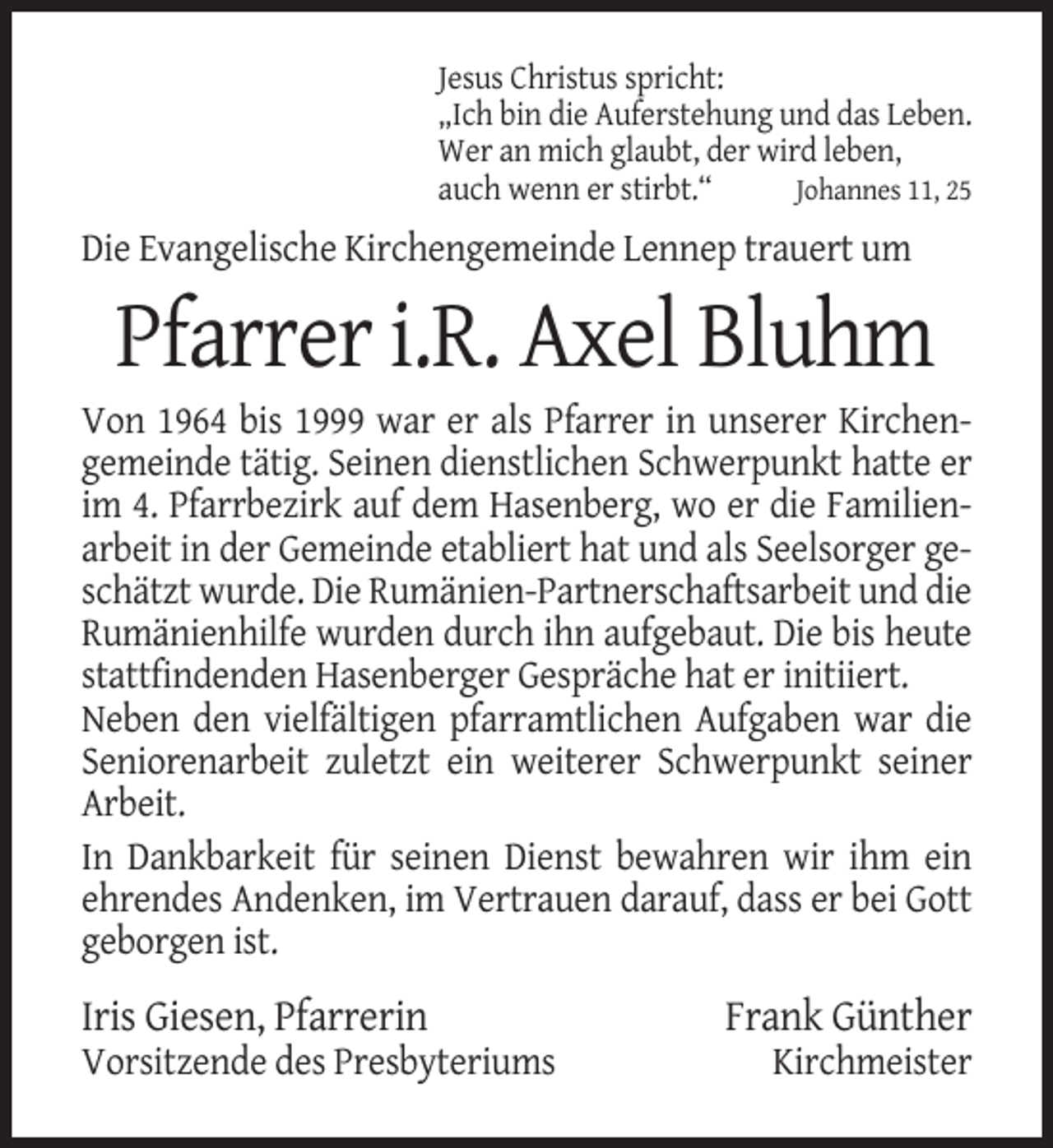 <p>Jesus Christus spricht:<br />„Ich bin die Auferstehung und das Leben.<br />Wer an mich glaubt, der wird leben,<br />auch wenn er stirbt.“<br />Johannes 11, 25</p><p>Die Evangelische Kirchengemeinde Lennep trauert um</p><p>Pfarrer i.R. Axel Bluhm<br />Von 1964 bis 1999 war er als Pfarrer in unserer Kirchengemeinde tätig. Seinen dienstlichen Schwerpunkt hatte er<br />im 4. Pfarrbezirk auf dem Hasenberg, wo er die Familienarbeit in der Gemeinde etabliert hat und als Seelsorger geschätzt wurde. Die Rumänien-Partnerschaftsarbeit und die<br />Rumänienhilfe wurden durch ihn aufgebaut. Die bis heute<br />stattfindenden Hasenberger Gespräche hat er initiiert.<br />Neben den vielfältigen pfarramtlichen Aufgaben war die<br />Seniorenarbeit zuletzt ein weiterer Schwerpunkt seiner<br />Arbeit.<br />In Dankbarkeit für seinen Dienst bewahren wir ihm ein<br />ehrendes Andenken, im Vertrauen darauf, dass er bei Gott<br />geborgen ist.</p><p>Iris Giesen, Pfarrerin<br />Vorsitzende des Presbyteriums</p><p>Frank Günther<br />Kirchmeister</p>