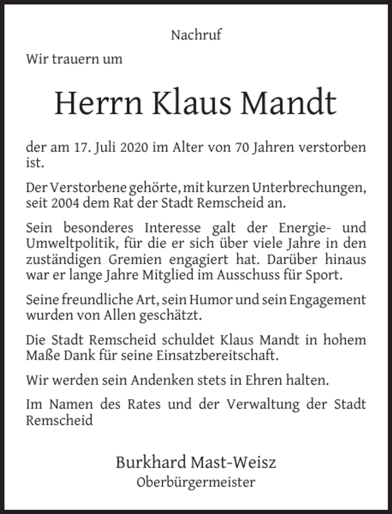 <p>Nachruf<br />Wir trauern um</p><p>Herrn Klaus Mandt<br />der am 17. Juli 2020 im Alter von 70 Jahren verstorben<br />ist.<br />Der Verstorbene gehörte, mit kurzen Unterbrechungen,<br />seit 2004 dem Rat der Stadt Remscheid an.<br />Sein besonderes Interesse galt der Energie- und<br />Umweltpolitik, für die er sich über viele Jahre in den<br />zuständigen Gremien engagiert hat. Darüber hinaus<br />war er lange Jahre Mitglied im Ausschuss für Sport.<br />Seine freundliche Art, sein Humor und sein Engagement<br />wurden von Allen geschätzt.<br />Die Stadt Remscheid schuldet Klaus Mandt in hohem<br />Maße Dank für seine Einsatzbereitschaft.<br />Wir werden sein Andenken stets in Ehren halten.<br />Im Namen des Rates und der Verwaltung der Stadt<br />Remscheid</p><p>Burkhard Mast-Weisz<br />Oberbürgermeister</p>