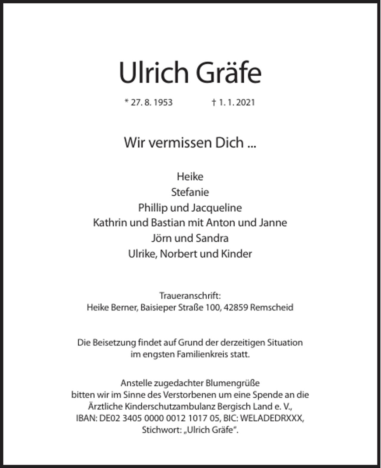 <p>Ulrich Gräfe<br />* 27. 8. 1953</p><p>† 1. 1. 2021</p><p>Wir vermissen Dich ...<br />Heike<br />Stefanie<br />Phillip und Jacqueline<br />Kathrin und Bastian mit Anton und Janne<br />Jörn und Sandra<br />Ulrike, Norbert und Kinder</p><p>Traueranschrift:<br />Heike Berner, Baisieper Straße 100, 42859 Remscheid</p><p>Die Beisetzung findet auf Grund der derzeitigen Situation<br />im engsten Familienkreis statt.<br />Anstelle zugedachter Blumengrüße<br />bitten wir im Sinne des Verstorbenen um eine Spende an die<br />Ärztliche Kinderschutzambulanz Bergisch Land e. V.,<br />IBAN: DE02 3405 0012 1017 05, BIC: WELADEDRXXX,<br />Stichwort: „Ulrich Gräfe“.</p>