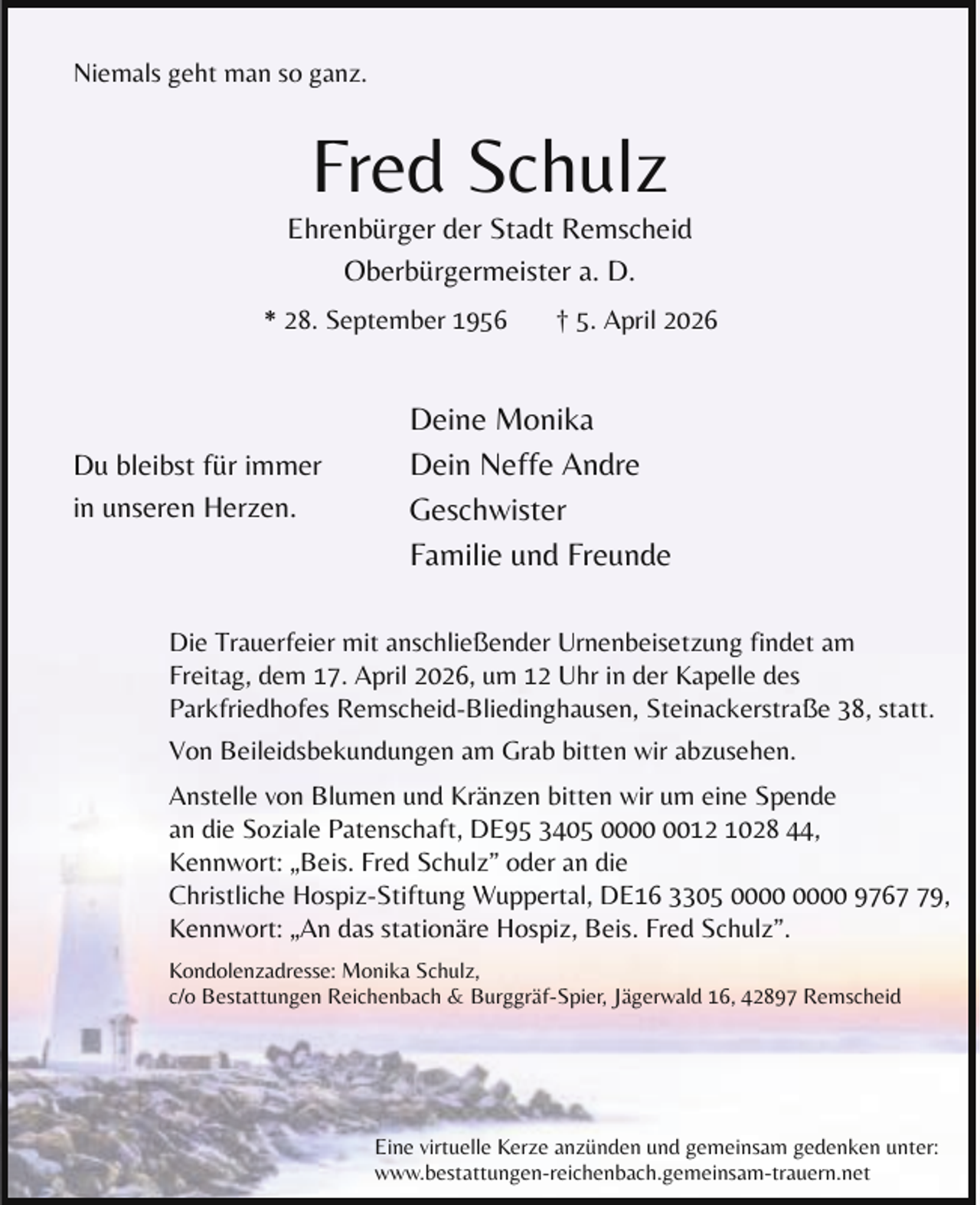 <p>Niemals geht man so ganz.</p><p>Fred Schulz</p><p>Ehrenbürger der Stadt Remscheid<br />Oberbürgermeister a. D.<br />* 28. September 1956</p><p>Du bleibst für immer<br />in unseren Herzen.</p><p>† 5. April 2026</p><p>Deine Monika<br />Dein Neffe Andre<br />Geschwister<br />Familie und Freunde</p><p>Die Trauerfeier mit anschließender Urnenbeisetzung findet am<br />Freitag, dem 17. April 2026, um 12 Uhr in der Kapelle des<br />Parkfriedhofes Remscheid-Bliedinghausen, Steinackerstraße 38, statt.<br />Von Beileidsbekundungen am Grab bitten wir abzusehen.<br />Anstelle von Blumen und Kränzen bitten wir um eine Spende<br />an die Soziale Patenschaft, DE95 3405 0012 1028 44,<br />Kennwort: „Beis. Fred Schulz” oder an die<br />Christliche Hospiz-Stiftung Wuppertal, DE16 3305 9769,<br />Kennwort: „An das stationäre Hospiz, Beis. Fred Schulz”.<br />Kondolenzadresse: Monika Schulz,<br />c/o Bestattungen Reichenbach &amp; Burggräf-Spier, Jägerwald 16, 42897 Remscheid</p><p>Eine virtuelle Kerze anzünden und gemeinsam gedenken unter:<br />www.bestattungen-reichenbach.gemeinsam-trauern.net</p>