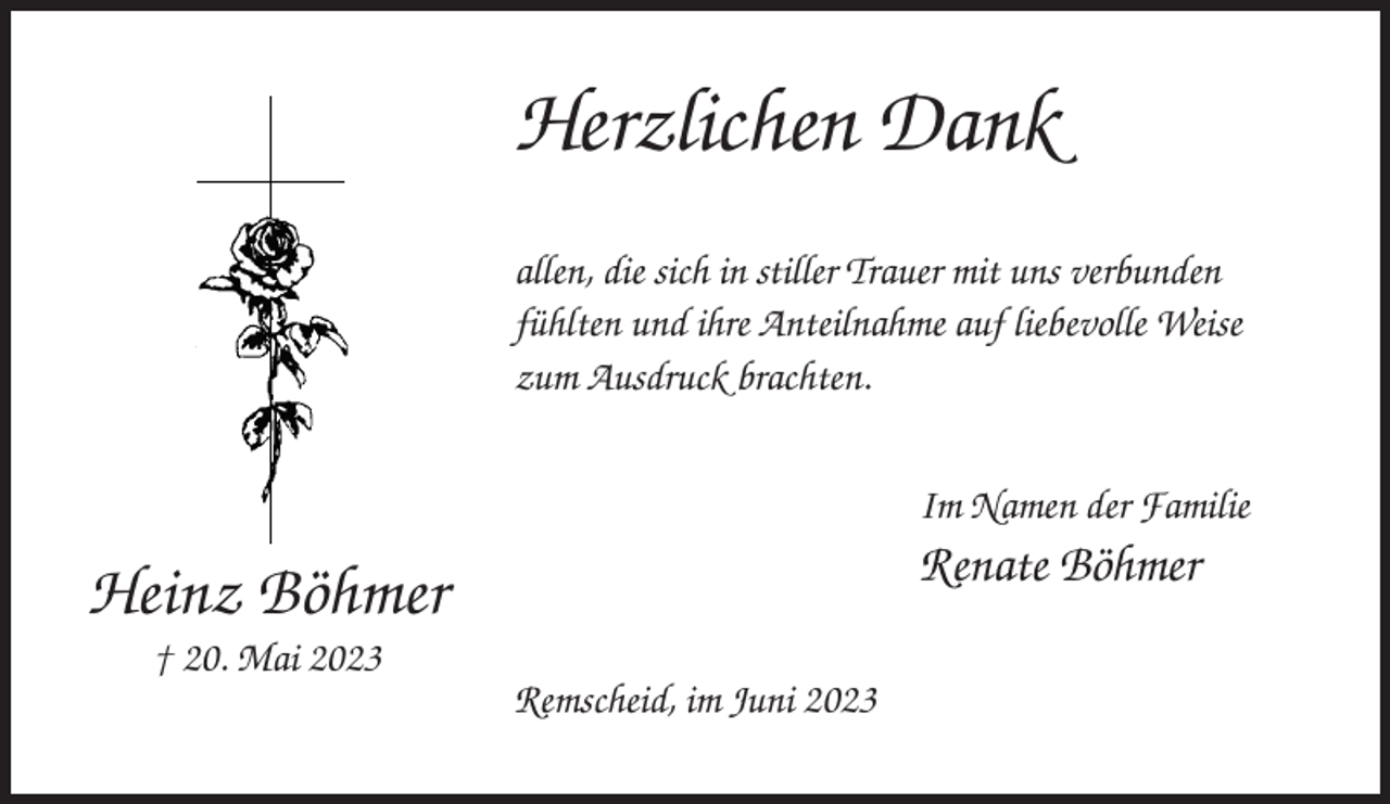 <p>Herzlichen Dank<br />allen, die sich in stiller Trauer mit uns verbunden<br />fühlten und ihre Anteilnahme auf liebevolle Weise<br />zum Ausdruck brachten.<br />Im Namen der Familie</p><p>Renate Böhmer</p><p>Heinz Böhmer<br />† 20. Mai 2023<br />Remscheid, im Juni 2023</p>
