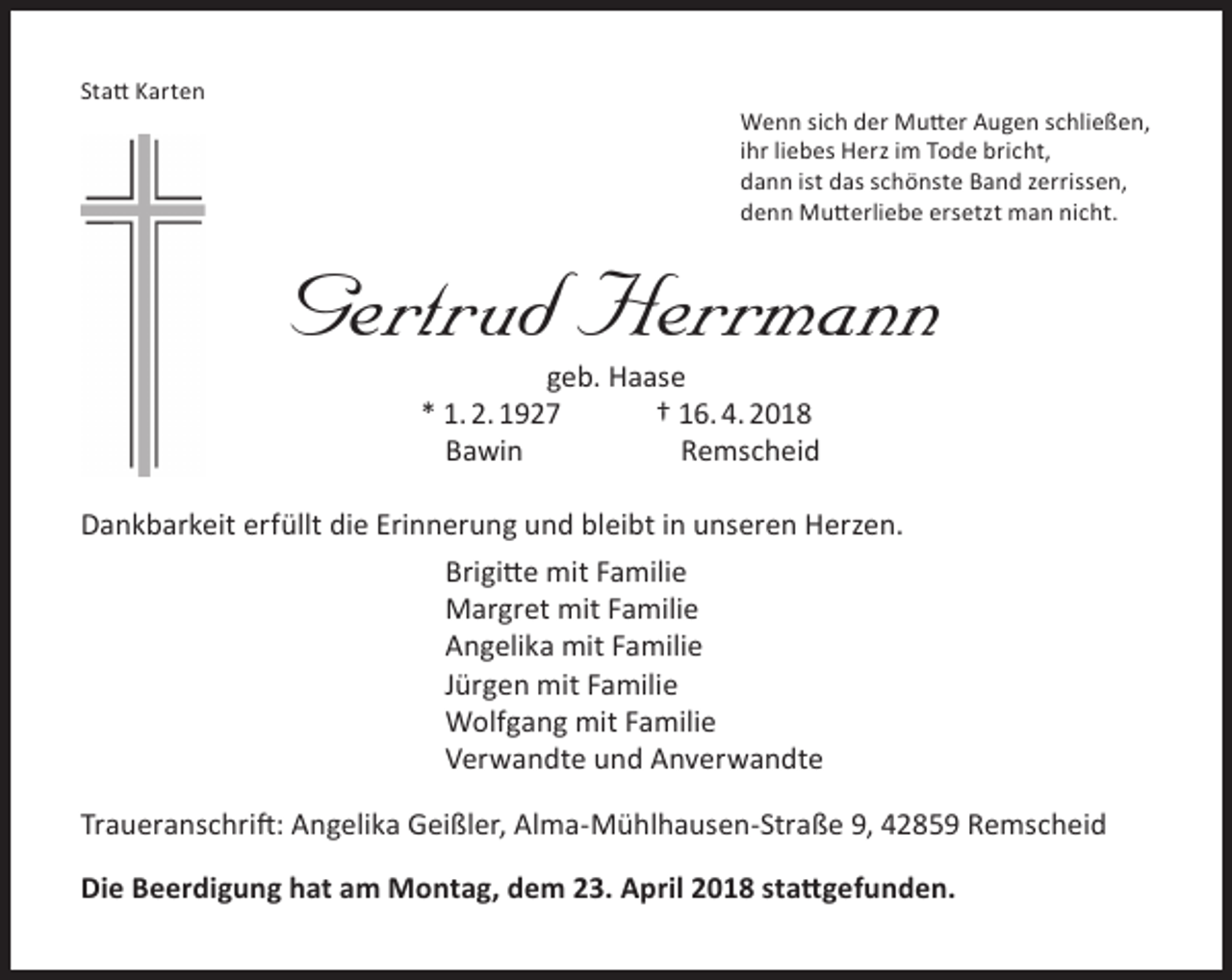 <p>Statt Karten</p><p>Wenn sich der Mutter Augen schließen,<br />ihr liebes Herz im Tode bricht,<br />dann ist das schönste Band zerrissen,<br />denn Mutterliebe ersetzt man nicht.</p><p>Gertrud Herrmann<br />geb. Haase<br />* 1. 2. 1927<br />† 16. 4. 2018<br />Bawin<br />Remscheid</p><p>Dankbarkeit erfüllt die Erinnerung und bleibt in unseren Herzen.<br />Brigitte mit Familie<br />Margret mit Familie<br />Angelika mit Familie<br />Jürgen mit Familie<br />Wolfgang mit Familie<br />Verwandte und Anverwandte<br />Traueranschrift: Angelika Geißler, Alma-Mühlhausen-Straße 9, 42859 Remscheid<br />Die Beerdigung hat am Montag, dem 23. April 2018 stattgefunden.</p>