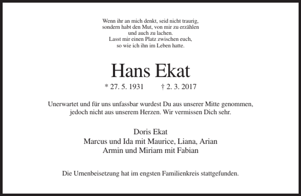 <p>Wenn ihr an mich denkt, seid nicht traurig,<br />sondern habt den Mut, von mir zu erzählen<br />und auch zu lachen.<br />Lasst mir einen Platz zwischen euch,<br />so wie ich ihn im Leben hatte.</p><p>Hans Ekat<br />* 27. 5. 1931</p><p>† 2. 3. 2017</p><p>Unerwartet und für uns unfassbar wurdest Du aus unserer Mitte genommen,<br />jedoch nicht aus unserem Herzen. Wir vermissen Dich sehr.</p><p>Doris Ekat<br />Marcus und Ida mit Maurice, Liana, Arian<br />Armin und Miriam mit Fabian<br />Die Urnenbeisetzung hat im engsten Familienkreis stattgefunden.</p>