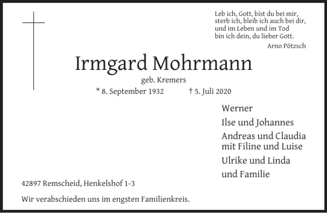 <p>Leb ich, Gott, bist du bei mir,<br />sterb ich, bleib ich auch bei dir,<br />und im Leben und im Tod<br />bin ich dein, du lieber Gott.<br />Arno Pötzsch</p><p>Irmgard Mohrmann<br />geb. Kremers<br />* 8. September 1932<br />† 5. Juli 2020</p><p>42897 Remscheid, Henkelshof 1-3<br />Wir verabschieden uns im engsten Familienkreis.</p><p>Werner<br />Ilse und Johannes<br />Andreas und Claudia<br />mit Filine und Luise<br />Ulrike und Linda<br />und Familie</p>