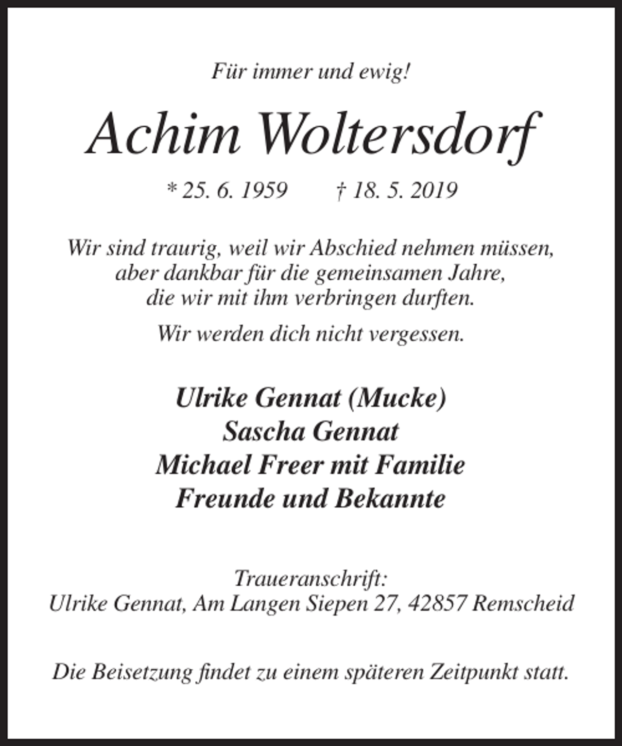 <p>Für immer und ewig!</p><p>Achim Woltersdorf<br />* 25. 6. 1959</p><p>† 18. 5. 2019</p><p>Wir sind traurig, weil wir Abschied nehmen müssen,<br />aber dankbar für die gemeinsamen Jahre,<br />die wir mit ihm verbringen durften.<br />Wir werden dich nicht vergessen.</p><p>Ulrike Gennat (Mucke)<br />Sascha Gennat<br />Michael Freer mit Familie<br />Freunde und Bekannte<br />Traueranschrift:<br />Ulrike Gennat, Am Langen Siepen 27, 42857 Remscheid<br />Die Beisetzung findet zu einem späteren Zeitpunkt statt.</p>