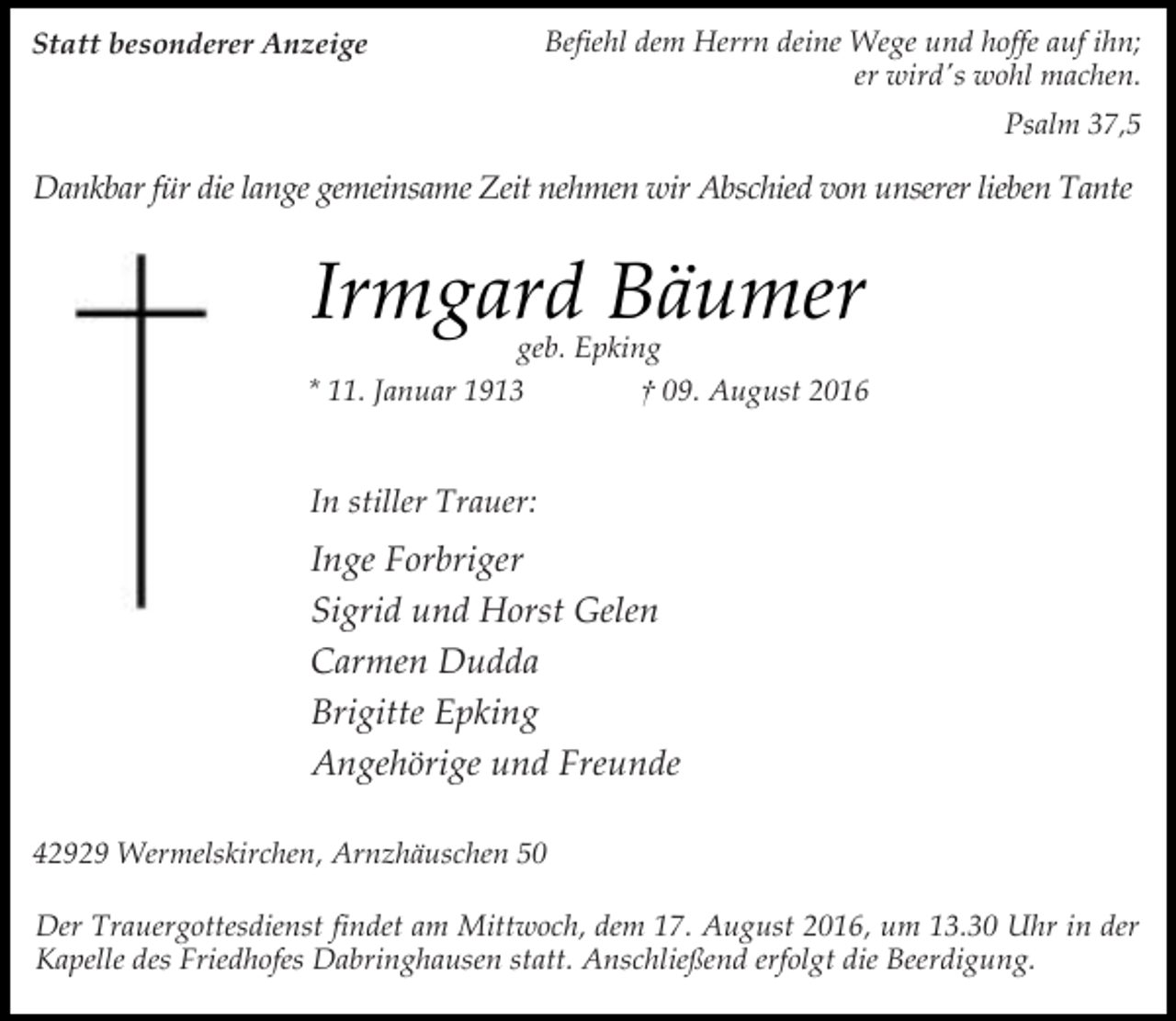 <p>Statt besonderer Anzeige</p><p>Befiehl dem Herrn deine Wege und hoffe auf ihn;<br />er wird's wohl machen.<br />Psalm 37,5</p><p>Dankbar für die lange gemeinsame Zeit nehmen wir Abschied von unserer lieben Tante</p><p>Irmgard Bäumer</p><p>geb. Epking<br />* 11. Januar 1913<br />† 09. August 2016</p><p>In stiller Trauer:</p><p>Inge Forbriger<br />Sigrid und Horst Gelen<br />Carmen Dudda<br />Brigitte Epking<br />Angehörige und Freunde<br />42929 Wermelskirchen, Arnzhäuschen 50<br />Der Trauergottesdienst findet am Mittwoch, dem 17. August 2016, um 13.30 Uhr in der<br />Kapelle des Friedhofes Dabringhausen statt. Anschließend erfolgt die Beerdigung.</p>
