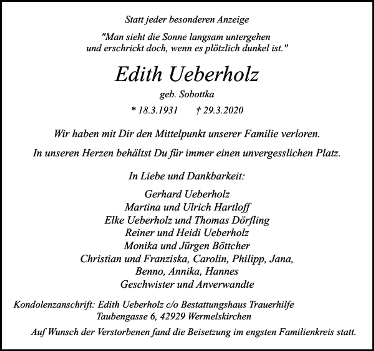<p>Statt jeder besonderen Anzeige<br />"Man sieht die Sonne langsam untergehen<br />und erschrickt doch, wenn es plötzlich dunkel ist."</p><p>Edith Ueberholz<br />geb. Sobottka</p><p>* 18.3.1931</p><p>† 29.3.2020</p><p>Wir haben mit Dir den Mittelpunkt unserer Familie verloren.<br />In unseren Herzen behältst Du für immer einen unvergesslichen Platz.<br />In Liebe und Dankbarkeit:<br />Gerhard Ueberholz<br />Martina und Ulrich Hartloff<br />Elke Ueberholz und Thomas Dörfling<br />Reiner und Heidi Ueberholz<br />Monika und Jürgen Böttcher<br />Christian und Franziska, Carolin, Philipp, Jana,<br />Benno, Annika, Hannes<br />Geschwister und Anverwandte<br />Kondolenzanschrift: Edith Ueberholz c/o Bestattungshaus Trauerhilfe<br />Taubengasse 6, 42929 Wermelskirchen<br />Auf Wunsch der Verstorbenen fand die Beisetzung im engsten Familienkreis statt.</p>