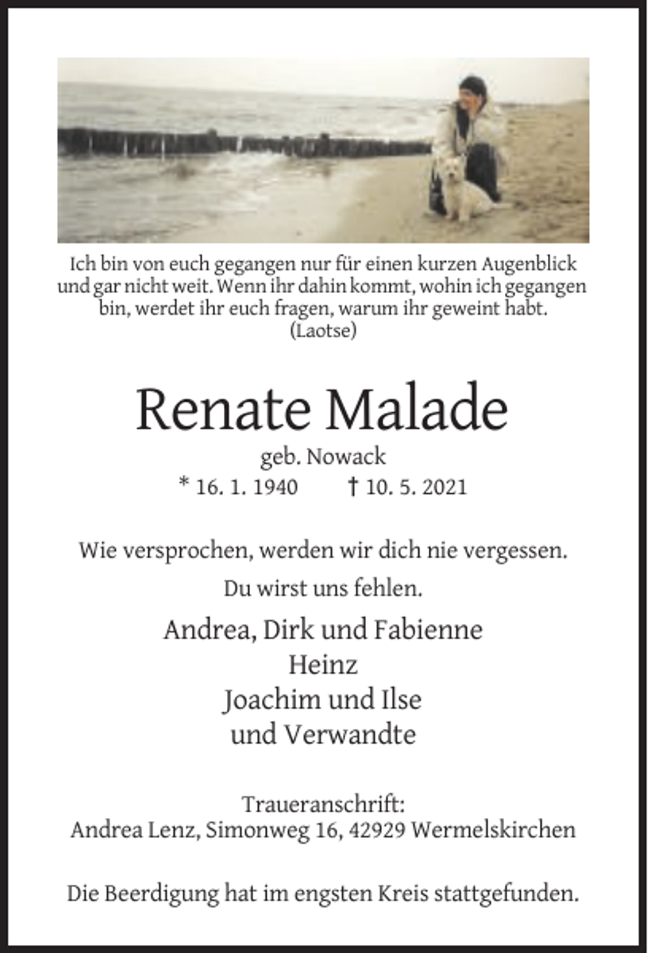 <p>Ich bin von euch gegangen nur für einen kurzen Augenblick<br />und gar nicht weit. Wenn ihr dahin kommt, wohin ich gegangen<br />bin, werdet ihr euch fragen, warum ihr geweint habt.<br />(Laotse)</p><p>Renate Malade<br />geb. Nowack<br />* 16. 1. 1940<br />† 10. 5. 2021<br />Wie versprochen, werden wir dich nie vergessen.<br />Du wirst uns fehlen.</p><p>Andrea, Dirk und Fabienne<br />Heinz<br />Joachim und Ilse<br />und Verwandte<br />Traueranschrift:<br />Andrea Lenz, Simonweg 16, 42929 Wermelskirchen<br />Die Beerdigung hat im engsten Kreis stattgefunden.</p>