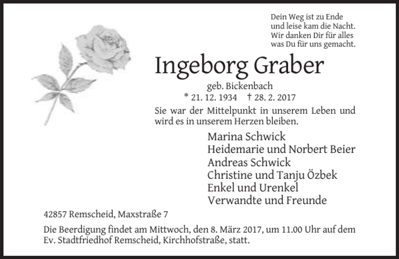 <p>Dein Weg ist zu Ende<br />und leise kam die Nacht.<br />Wir danken Dir für alles<br />was Du für uns gemacht.</p><p>Ingeborg Graber<br />geb. Bickenbach<br />* 21. 12. 1934 † 28. 2. 2017<br />Sie war der Mittelpunkt in unserem Leben und<br />wird es in unserem Herzen bleiben.</p><p>Marina Schwick<br />Heidemarie und Norbert Beier<br />Andreas Schwick<br />Christine und Tanju Özbek<br />Enkel und Urenkel<br />Verwandte und Freunde<br />42857 Remscheid, Maxstraße 7<br />Die Beerdigung findet am Mittwoch, den 8. März 2017, um 11.00 Uhr auf dem<br />Ev. Stadtfriedhof Remscheid, Kirchhofstraße, statt.</p>