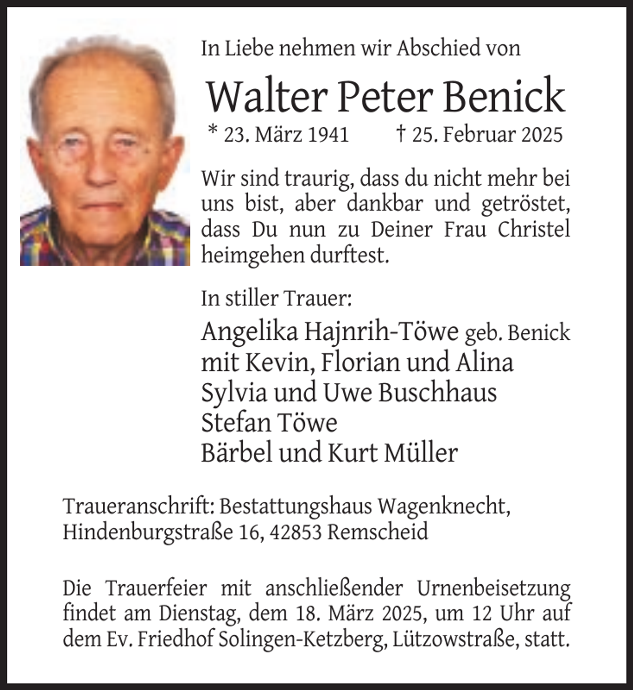 <p>In Liebe nehmen wir Abschied von</p><p>Walter Peter Benick<br />* 23. März 1941</p><p>† 25. Februar 2025</p><p>Wir sind traurig, dass du nicht mehr bei<br />uns bist, aber dankbar und getröstet,<br />dass Du nun zu Deiner Frau Christel<br />heimgehen durftest.<br />In stiller Trauer:</p><p>Angelika Hajnrih-Töwe geb. Benick<br />mit Kevin, Florian und Alina<br />Sylvia und Uwe Buschhaus<br />Stefan Töwe<br />Bärbel und Kurt Müller<br />Traueranschrift: Bestattungshaus Wagenknecht,<br />Hindenburgstraße 16, 42853 Remscheid<br />Die Trauerfeier mit anschließender Urnenbeisetzung<br />findet am Dienstag, dem 18. März 2025, um 12 Uhr auf<br />dem Ev. Friedhof Solingen-Ketzberg, Lützowstraße, statt.</p>