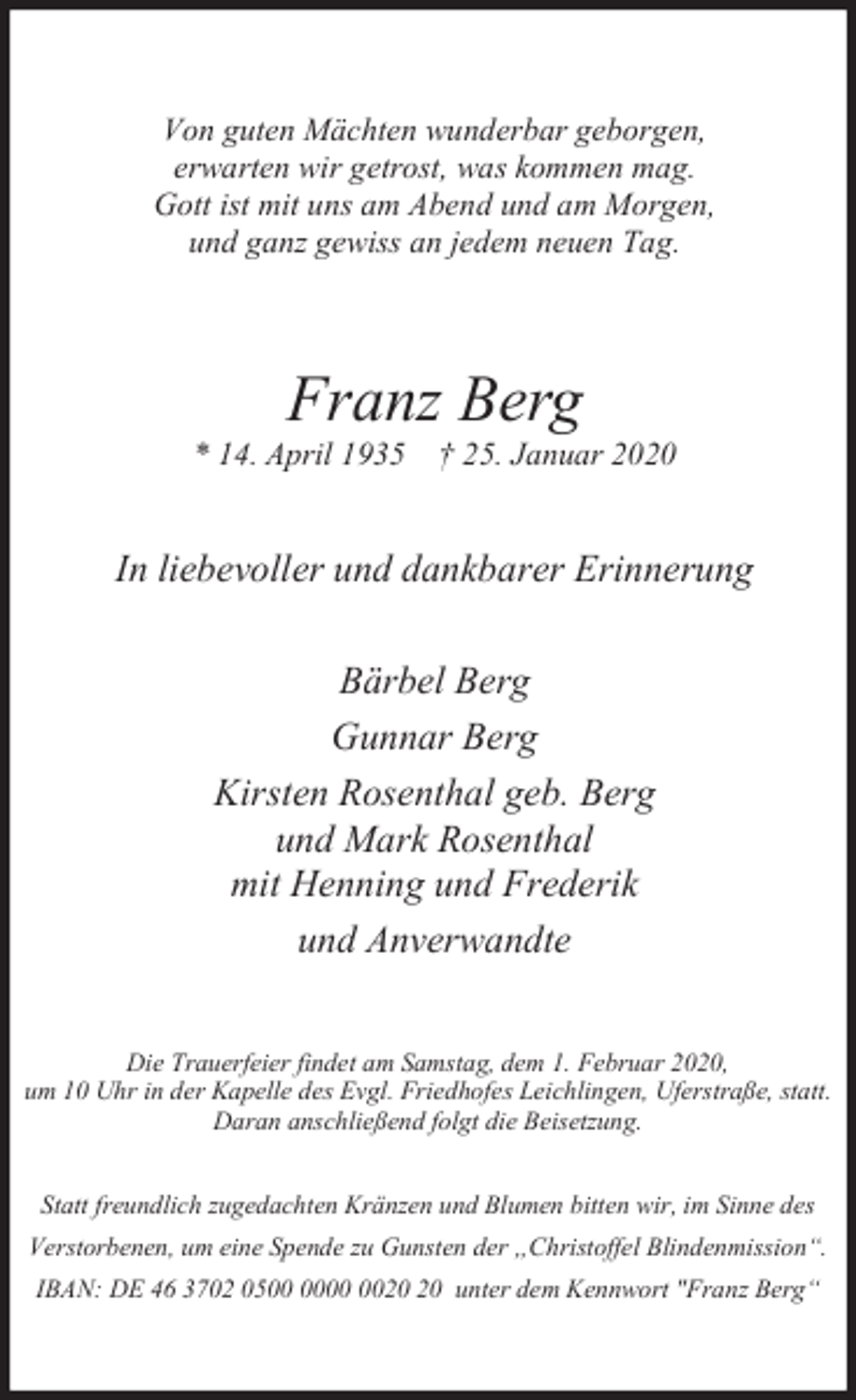 <p>Von guten Mächten wunderbar geborgen,<br />erwarten wir getrost, was kommen mag.<br />Gott ist mit uns am Abend und am Morgen,<br />und ganz gewiss an jedem neuen Tag.</p><p>Franz Berg</p><p>* 14. April 1935 † 25. Januar 2020</p><p>In liebevoller und dankbarer Erinnerung<br />Bärbel Berg<br />Gunnar Berg<br />Kirsten Rosenthal geb. Berg<br />und Mark Rosenthal<br />mit Henning und Frederik<br />und Anverwandte<br />Die Trauerfeier findet am Samstag, dem 1. Februar 2020,<br />um 10 Uhr in der Kapelle des Evgl. Friedhofes Leichlingen, Uferstraße, statt.<br />Daran anschließend folgt die Beisetzung.<br />Statt freundlich zugedachten Kränzen und Blumen bitten wir, im Sinne des<br />Verstorbenen, um eine Spende zu Gunsten der „Christoffel Blindenmission“.<br />IBAN: DE 46 3702 05 unter dem Kennwort "Franz Berg“</p>