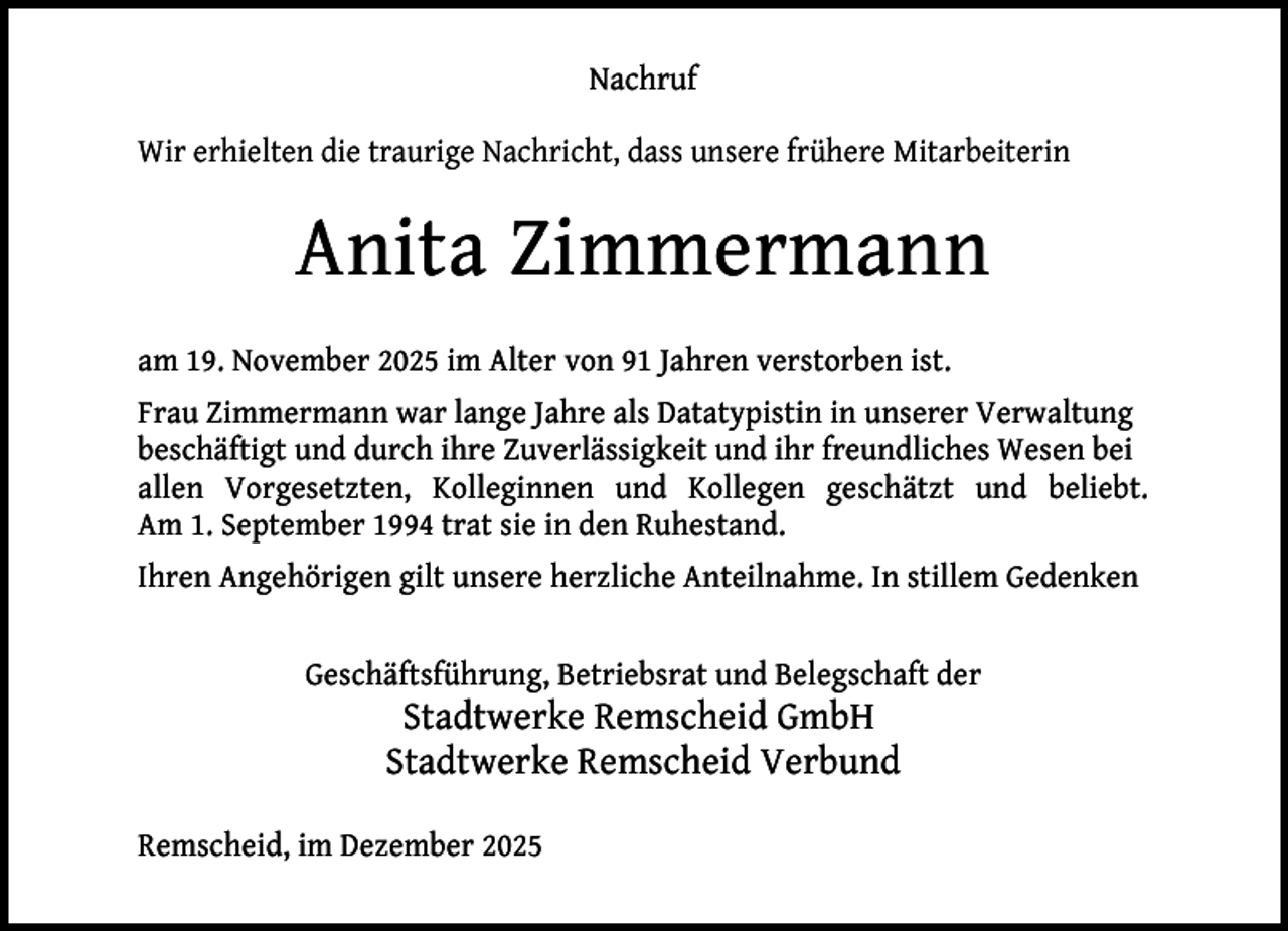 <p>Nachruf<br />Wir erhielten die traurige Nachricht, dass unsere frühere Mitarbeiterin</p><p>Anita Zimmermann<br />am 19. November 2025 im Alter von 91 Jahren verstorben ist.<br />Frau Zimmermann war lange Jahre als Datatypistin in unserer Verwaltung<br />beschäftigt und durch ihre Zuverlässigkeit und ihr freundliches Wesen bei<br />allen Vorgesetzten, Kolleginnen und Kollegen geschätzt und beliebt.<br />Am 1. September 1994 trat sie in den Ruhestand.<br />Ihren Angehörigen gilt unsere herzliche Anteilnahme. In stillem Gedenken<br />Geschäftsführung, Betriebsrat und Belegschaft der</p><p>Stadtwerke Remscheid GmbH<br />Stadtwerke Remscheid Verbund</p><p>Remscheid, im Dezember 2025</p>