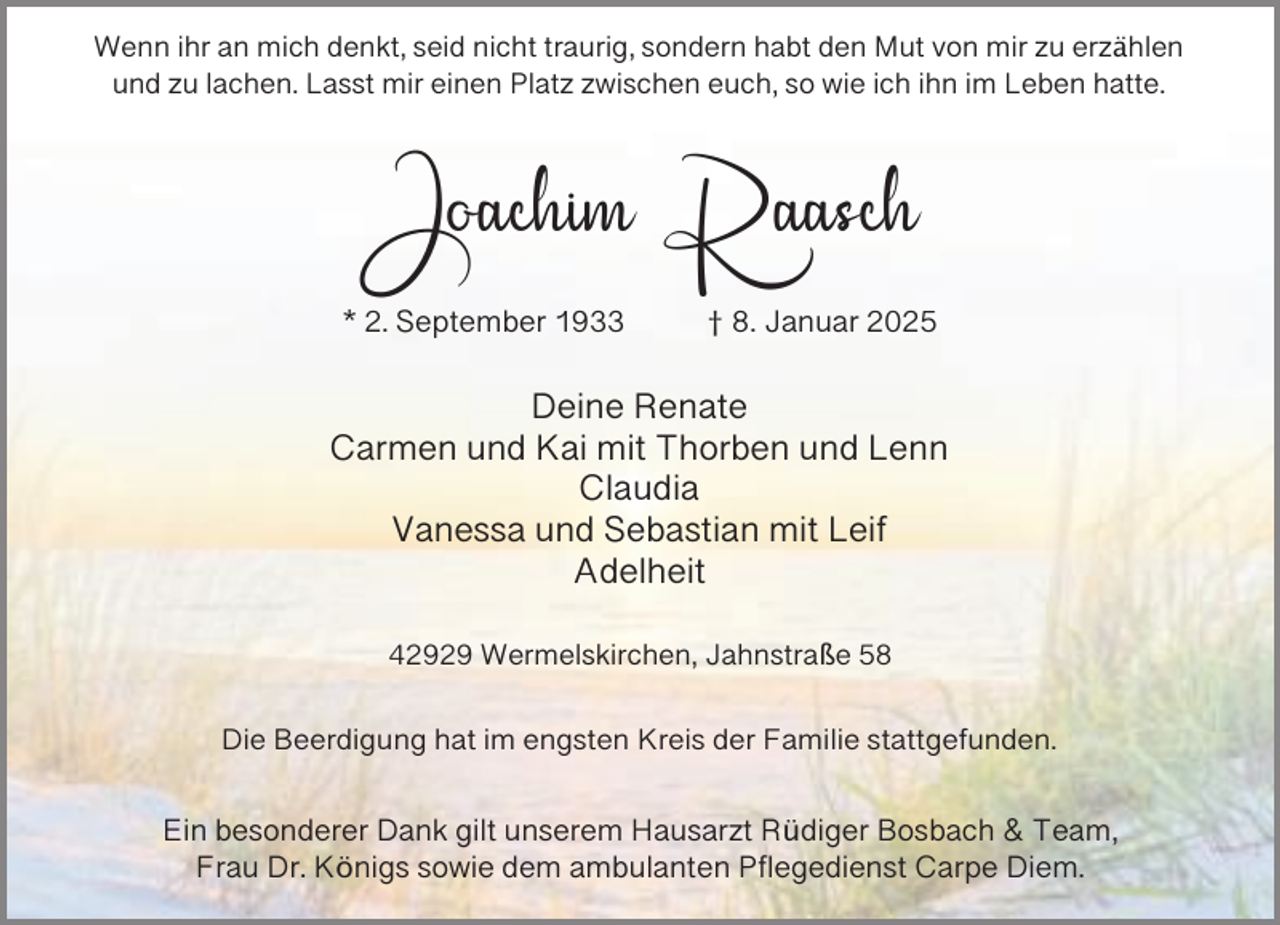 <p>Wenn ihr an mich denkt, seid nicht traurig, sondern habt den Mut von mir zu erzählen<br />und zu lachen. Lasst mir einen Platz zwischen euch, so wie ich ihn im Leben hatte.</p><p>Joachim Raasch<br />* 2. September 1933</p><p>† 8. Januar 2025</p><p>Deine Renate<br />Carmen und Kai mit Thorben und Lenn<br />Claudia<br />Vanessa und Sebastian mit Leif<br />Adelheit<br />42929 Wermelskirchen, Jahnstraße 58<br />Die Beerdigung hat im engsten Kreis der Familie stattgefunden.</p><p>Ein besonderer Dank gilt unserem Hausarzt Rüdiger Bosbach &amp; Team,<br />Frau Dr. Königs sowie dem ambulanten Pflegedienst Carpe Diem.</p>