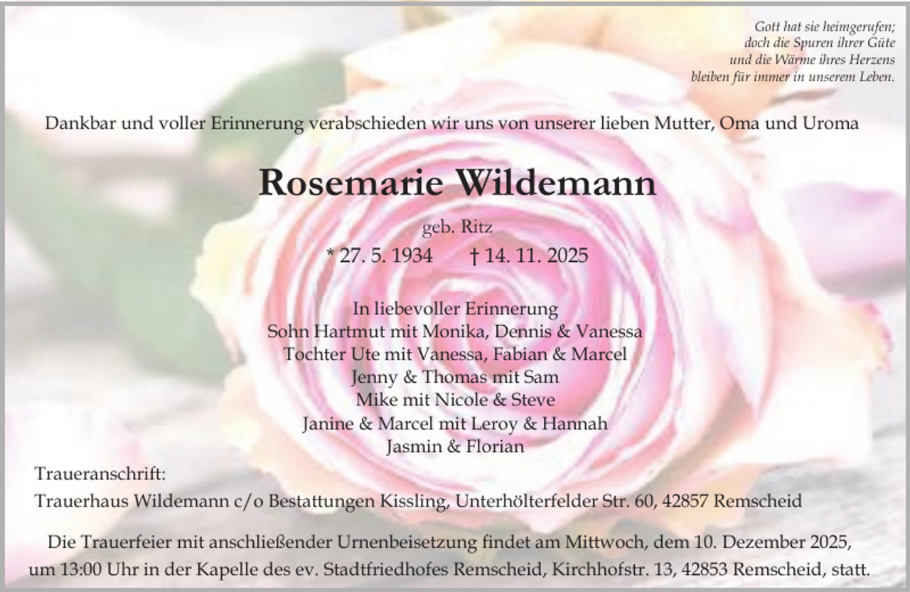 <p>Gott hat sie heimgerufen;<br />doch die Spuren ihrer Güte<br />und die Wärme ihres Herzens<br />bleiben für immer in unserem Leben.</p><p>Dankbar und voller Erinnerung verabschieden wir uns von unserer lieben Mutter, Oma und Uroma</p><p>Rosemarie Wildemann<br />geb. Ritz<br />* 27. 5. 1934<br />† 14. 11. 2025<br />In liebevoller Erinnerung<br />Sohn Hartmut mit Monika, Dennis &amp; Vanessa<br />Tochter Ute mit Vanessa, Fabian &amp; Marcel<br />Jenny &amp; Thomas mit Sam<br />Mike mit Nicole &amp; Steve<br />Janine &amp; Marcel mit Leroy &amp; Hannah<br />Jasmin &amp; Florian<br />Traueranschrift:<br />Trauerhaus Wildemann c/o Bestattungen Kissling, Unterhölterfelder Str. 60, 42857 Remscheid<br />Die Trauerfeier mit anschließender Urnenbeisetzung findet am Mittwoch, dem 10. Dezember 2025,<br />um 13:00 Uhr in der Kapelle des ev. Stadtfriedhofes Remscheid, Kirchhofstr. 13, 42853 Remscheid, statt.</p>