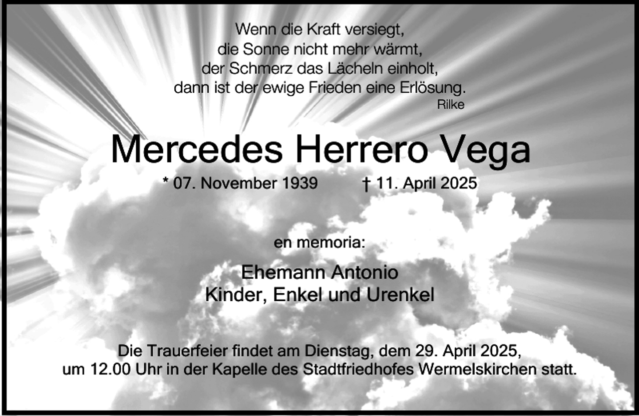 <p>Wenn die Kraft versiegt,<br />die Sonne nicht mehr wärmt,<br />der Schmerz das Lächeln einholt,<br />dann ist der ewige Frieden eine Erlösung.<br />Rilke</p><p>Mercedes Herrero Vega<br />* 07. November 1939</p><p>† 11. April 2025</p><p>en memoria:</p><p>Ehemann Antonio<br />Kinder, Enkel und Urenkel<br />Die Trauerfeier findet am Dienstag, dem 29. April 2025,<br />um 12.00 Uhr in der Kapelle des Stadtfriedhofes Wermelskirchen statt.</p>