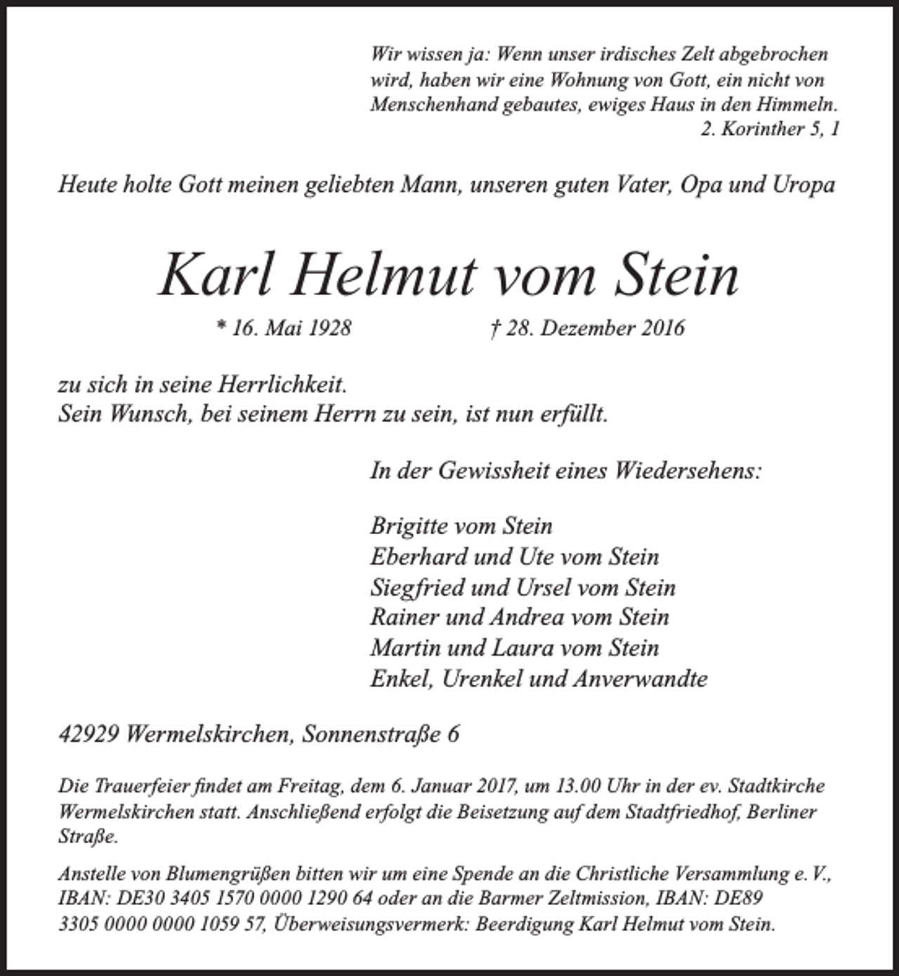 <p>Wir wissen ja: Wenn unser irdisches Zelt abgebrochen<br />wird, haben wir eine Wohnung von Gott, ein nicht von<br />Menschenhand gebautes, ewiges Haus in den Himmeln.<br />2. Korinther 5, 1</p><p>Heute holte Gott meinen geliebten Mann, unseren guten Vater, Opa und Uropa</p><p>Karl Helmut vom Stein<br />* 16. Mai 1928</p><p>† 28. Dezember 2016</p><p>zu sich in seine Herrlichkeit.<br />Sein Wunsch, bei seinem Herrn zu sein, ist nun erfüllt.<br />In der Gewissheit eines Wiedersehens:<br />Brigitte vom Stein<br />Eberhard und Ute vom Stein<br />Siegfried und Ursel vom Stein<br />Rainer und Andrea vom Stein<br />Martin und Laura vom Stein<br />Enkel, Urenkel und Anverwandte<br />42929 Wermelskirchen, Sonnenstraße 6<br />Die Trauerfeier findet am Freitag, dem 6. Januar 2017, um 13.00 Uhr in der ev. Stadtkirche<br />Wermelskirchen statt. Anschließend erfolgt die Beisetzung auf dem Stadtfriedhof, Berliner<br />Straße.<br />Anstelle von Blumengrüßen bitten wir um eine Spende an die Christliche Versammlung e. V.,<br />IBAN: DE30 3405 157000 1290 64 oder an die Barmer Zeltmission, IBAN: DE89<br />3305 1059 57, Überweisungsvermerk: Beerdigung Karl Helmut vom Stein.</p>