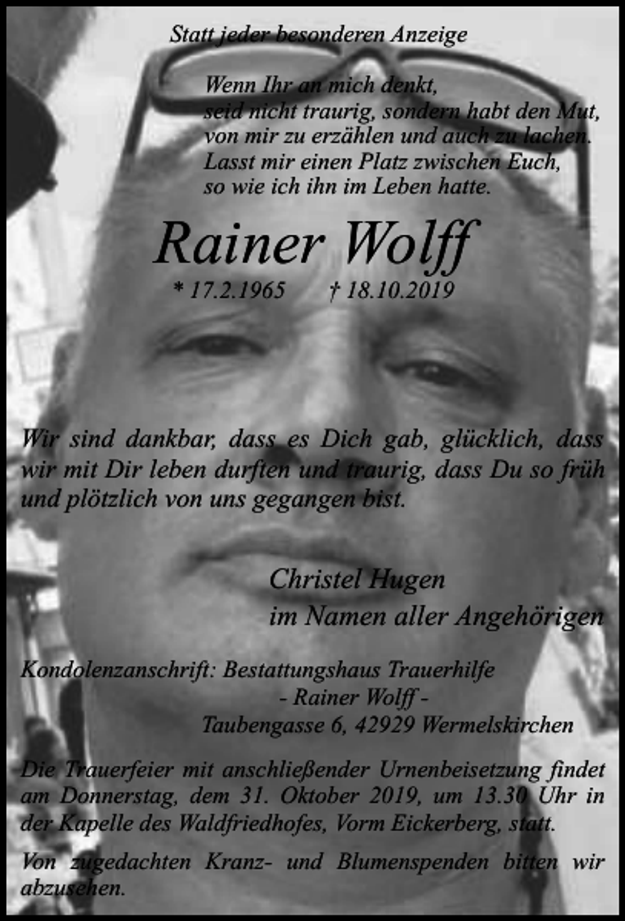 <p>Statt jeder besonderen Anzeige<br />Wenn Ihr an mich denkt,<br />seid nicht traurig, sondern habt den Mut,<br />von mir zu erzählen und auch zu lachen.<br />Lasst mir einen Platz zwischen Euch,<br />so wie ich ihn im Leben hatte.</p><p>Rainer Wolff<br />* 17.2.1965</p><p>† 18.10.2019</p><p>Wir sind dankbar, dass es Dich gab, glücklich, dass<br />wir mit Dir leben durften und traurig, dass Du so früh<br />und plötzlich von uns gegangen bist.</p><p>Christel Hugen<br />im Namen aller Angehörigen<br />Kondolenzanschrift: Bestattungshaus Trauerhilfe<br />- Rainer Wolff Taubengasse 6, 42929 Wermelskirchen<br />Die Trauerfeier mit anschließender Urnenbeisetzung findet<br />am Donnerstag, dem 31. Oktober 2019, um 13.30 Uhr in<br />der Kapelle des Waldfriedhofes, Vorm Eickerberg, statt.<br />Von zugedachten Kranz- und Blumenspenden bitten wir<br />abzusehen.</p>
