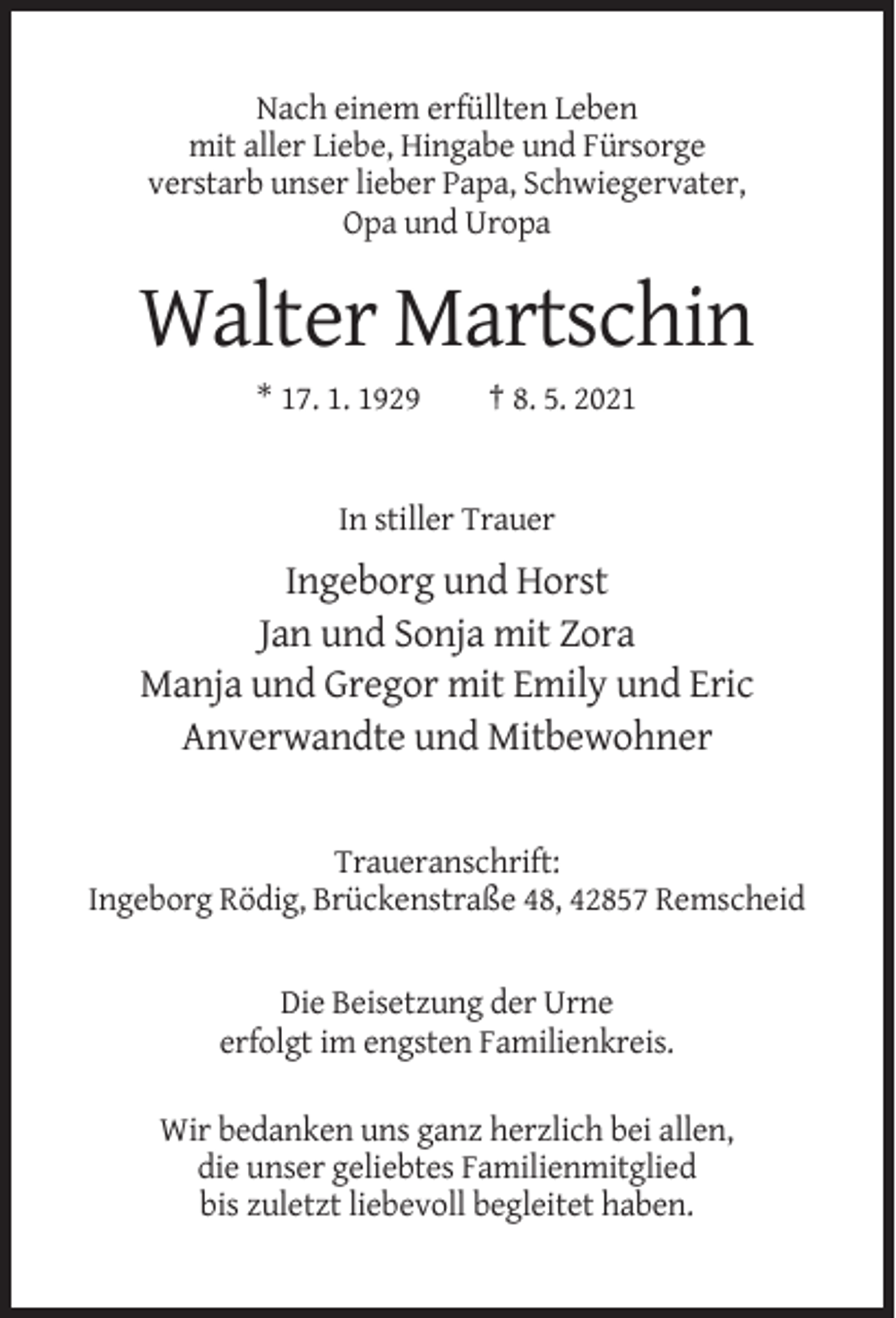 <p>Nach einem erfüllten Leben<br />mit aller Liebe, Hingabe und Fürsorge<br />verstarb unser lieber Papa, Schwiegervater,<br />Opa und Uropa</p><p>Walter Martschin<br />* 17. 1. 1929</p><p>† 8. 5. 2021</p><p>In stiller Trauer</p><p>Ingeborg und Horst<br />Jan und Sonja mit Zora<br />Manja und Gregor mit Emily und Eric<br />Anverwandte und Mitbewohner</p><p>Traueranschrift:<br />Ingeborg Rödig, Brückenstraße 48, 42857 Remscheid</p><p>Die Beisetzung der Urne<br />erfolgt im engsten Familienkreis.<br />Wir bedanken uns ganz herzlich bei allen,<br />die unser geliebtes Familienmitglied<br />bis zuletzt liebevoll begleitet haben.</p>